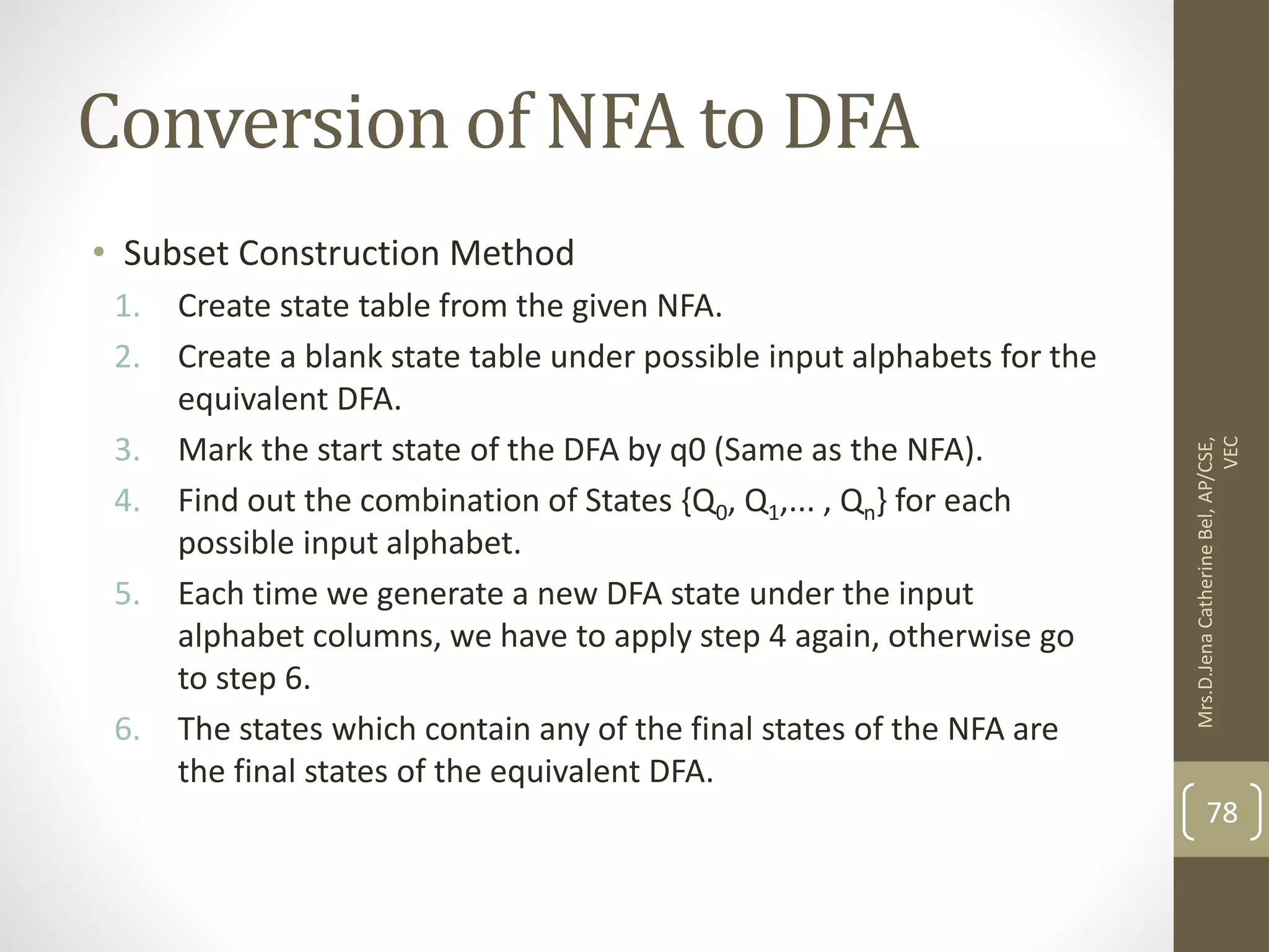 Conversion of NFA to DFA • Subset Construction Method 1. Create state table from the given NFA. 2. Create a blank state table under possible input alphabets for the equivalent DFA. 3. Mark the start state of the DFA by q0 (Same as the NFA). 4. Find out the combination of States {Q0, Q1,... , Qn} for each possible input alphabet. 5. Each time we generate a new DFA state under the input alphabet columns, we have to apply step 4 again, otherwise go to step 6. 6. The states which contain any of the final states of the NFA are the final states of the equivalent DFA. 78 Mrs.D.Jena Catherine Bel, AP/CSE, VEC 