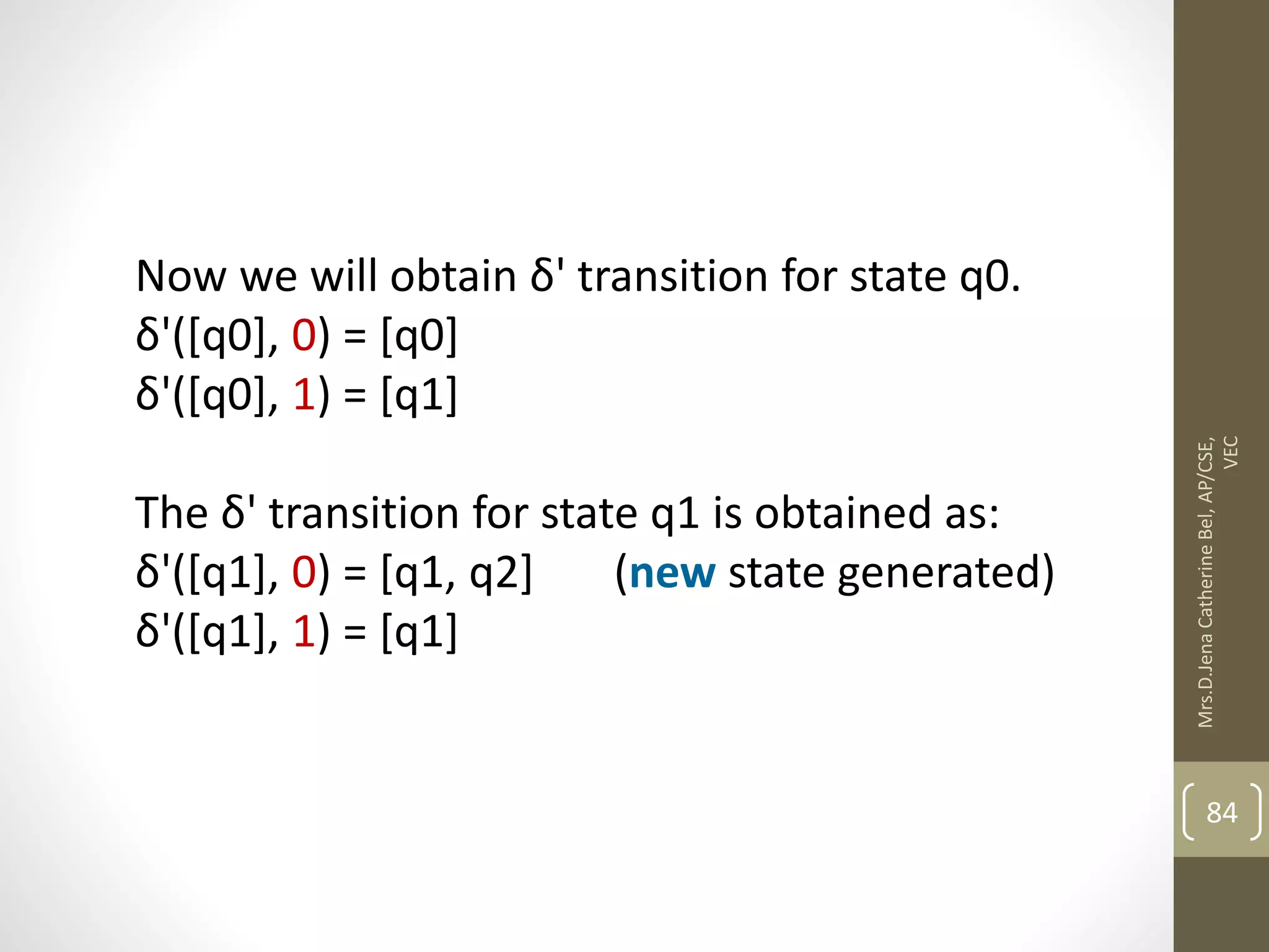 Now we will obtain δ' transition for state q0. δ'([q0], 0) = [q0] δ'([q0], 1) = [q1] The δ' transition for state q1 is obtained as: δ'([q1], 0) = [q1, q2] (new state generated) δ'([q1], 1) = [q1] 84 Mrs.D.Jena Catherine Bel, AP/CSE, VEC 
