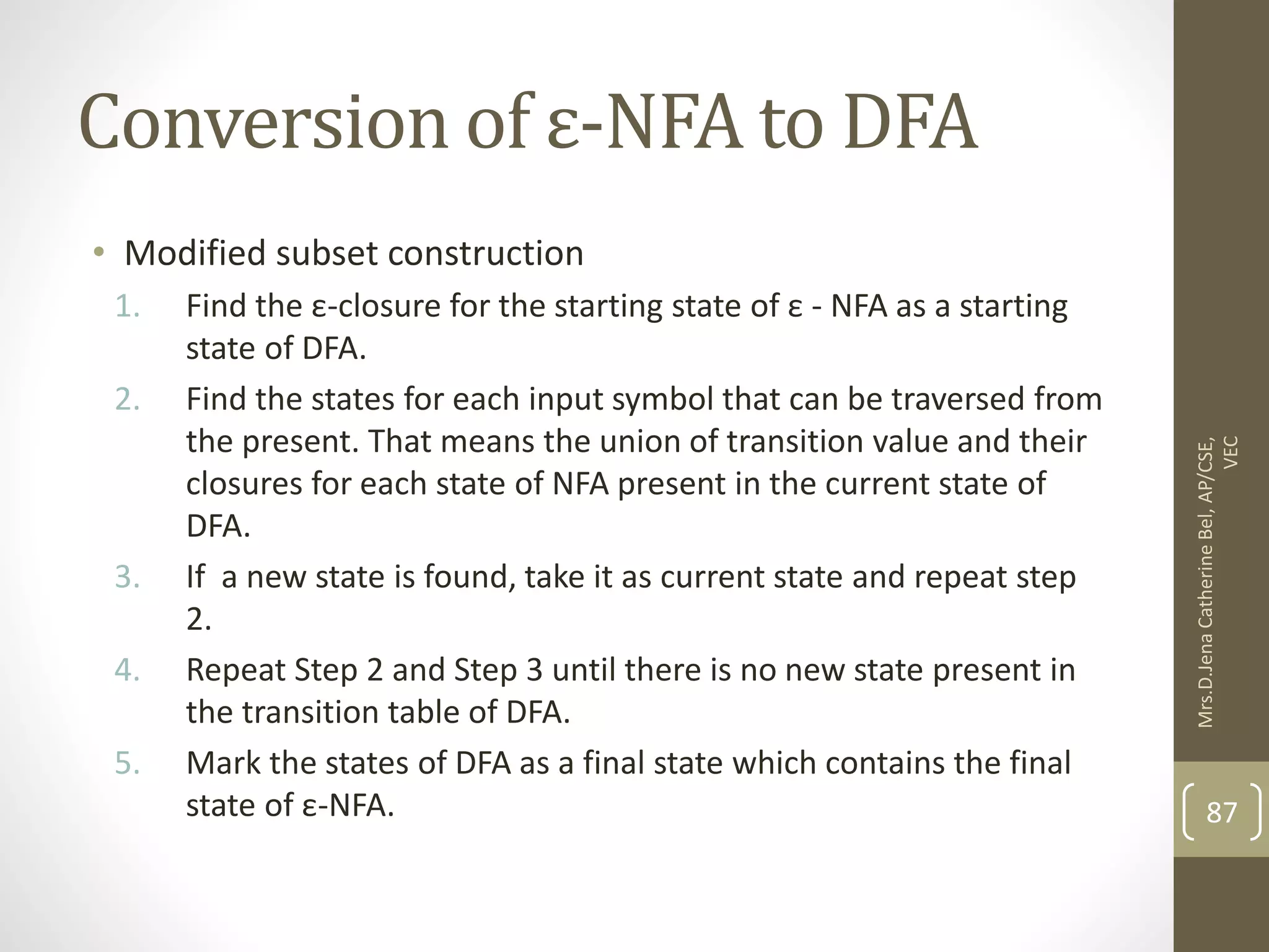 Conversion of ε-NFA to DFA • Modified subset construction 1. Find the ε-closure for the starting state of ε - NFA as a starting state of DFA. 2. Find the states for each input symbol that can be traversed from the present. That means the union of transition value and their closures for each state of NFA present in the current state of DFA. 3. If a new state is found, take it as current state and repeat step 2. 4. Repeat Step 2 and Step 3 until there is no new state present in the transition table of DFA. 5. Mark the states of DFA as a final state which contains the final state of ε-NFA. 87 Mrs.D.Jena Catherine Bel, AP/CSE, VEC 