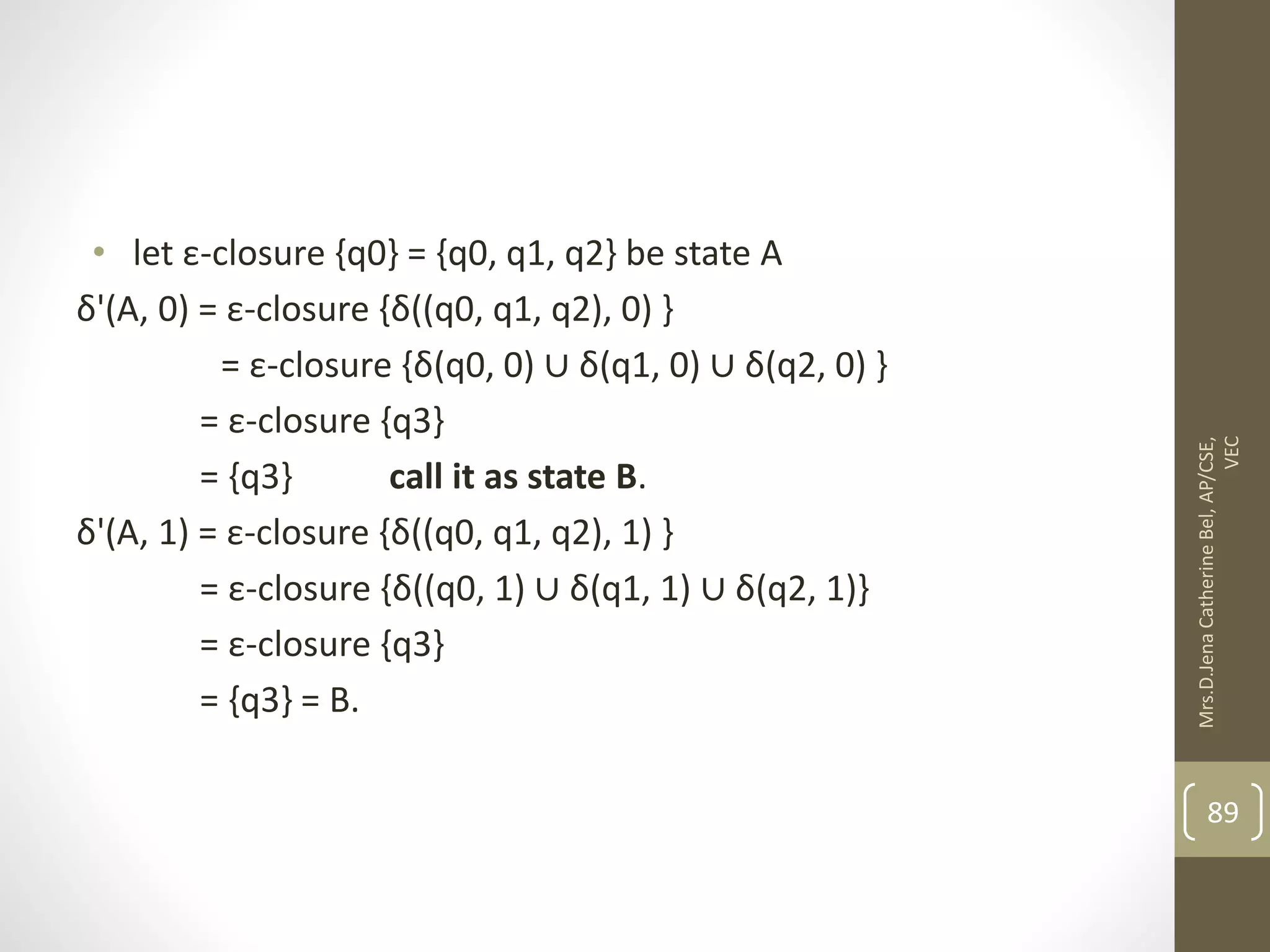 • let ε-closure {q0} = {q0, q1, q2} be state A δ'(A, 0) = ε-closure {δ((q0, q1, q2), 0) } = ε-closure {δ(q0, 0) ∪ δ(q1, 0) ∪ δ(q2, 0) } = ε-closure {q3} = {q3} call it as state B. δ'(A, 1) = ε-closure {δ((q0, q1, q2), 1) } = ε-closure {δ((q0, 1) ∪ δ(q1, 1) ∪ δ(q2, 1)} = ε-closure {q3} = {q3} = B. 89 Mrs.D.Jena Catherine Bel, AP/CSE, VEC 