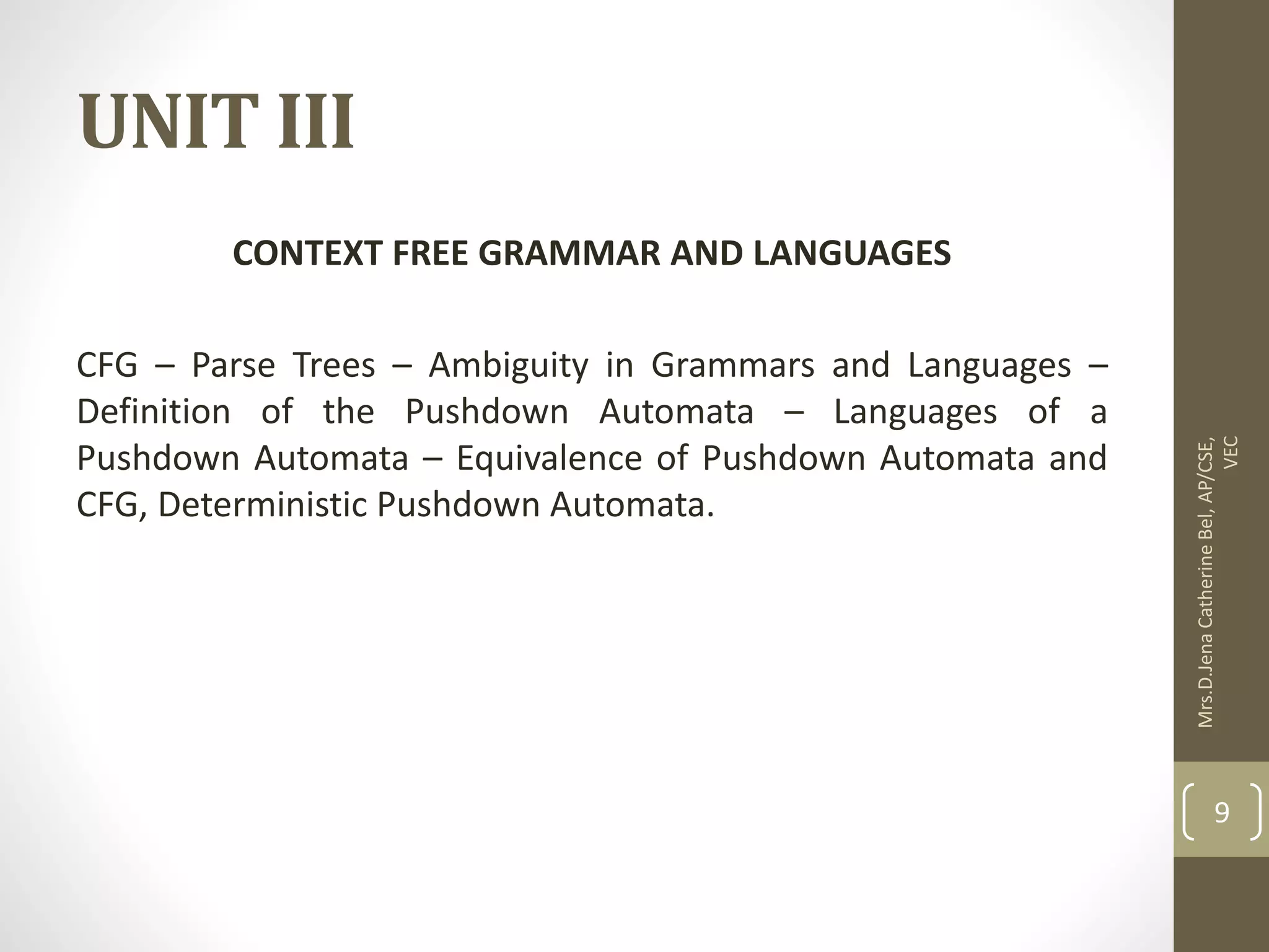 UNIT III CONTEXT FREE GRAMMAR AND LANGUAGES CFG – Parse Trees – Ambiguity in Grammars and Languages – Definition of the Pushdown Automata – Languages of a Pushdown Automata – Equivalence of Pushdown Automata and CFG, Deterministic Pushdown Automata. Mrs.D.Jena Catherine Bel, AP/CSE, VEC 9 