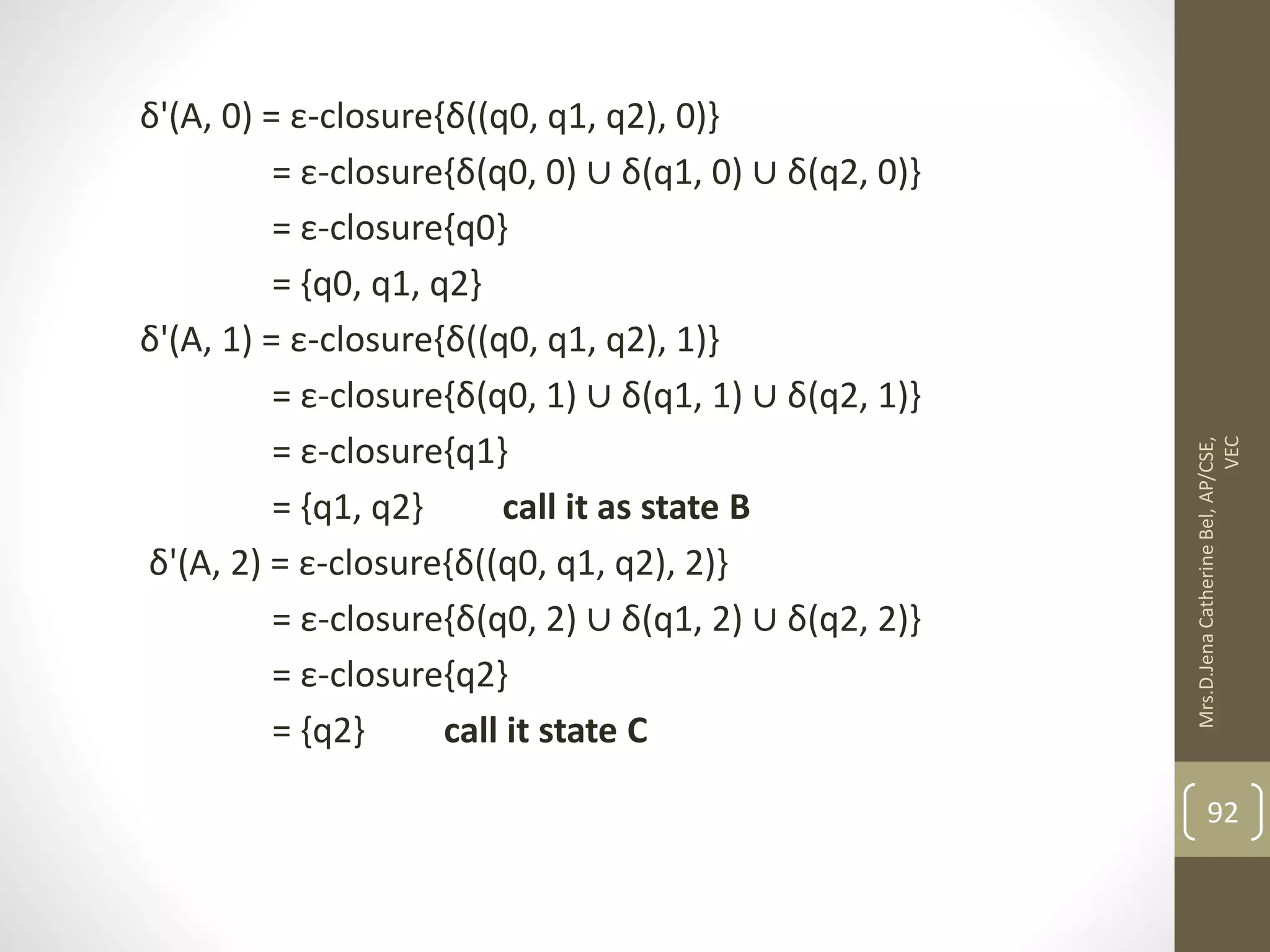 δ'(A, 0) = ε-closure{δ((q0, q1, q2), 0)} = ε-closure{δ(q0, 0) ∪ δ(q1, 0) ∪ δ(q2, 0)} = ε-closure{q0} = {q0, q1, q2} δ'(A, 1) = ε-closure{δ((q0, q1, q2), 1)} = ε-closure{δ(q0, 1) ∪ δ(q1, 1) ∪ δ(q2, 1)} = ε-closure{q1} = {q1, q2} call it as state B δ'(A, 2) = ε-closure{δ((q0, q1, q2), 2)} = ε-closure{δ(q0, 2) ∪ δ(q1, 2) ∪ δ(q2, 2)} = ε-closure{q2} = {q2} call it state C 92 Mrs.D.Jena Catherine Bel, AP/CSE, VEC 