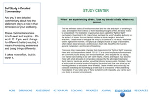 Self Study > Detailed
Commentary

And you’ll see detailed
commentary about how the
statement plays a role in that
dimension of your wellbeing.

These commentaries take
time to read and explore... It’s
worth it! If you want change
for different (better) results), it
means increasing awareness
and doing things differently.

It takes more effort, but it’s
worth it.




    HOME      DIMENSIONS         ASSESSMENT   ACTION PLAN   COACHING   PROGRESS   JOURNAL   STUDY CENTER   RESOURCES
 