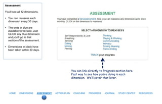 Assessment

You’ll see all 12 dimensions.

• You can reassess each
  dimension every 30 days.

• The ones in blue are
  available for re-take. Just
  CLICK any blue dimension
  and you’ll go to that
  section of the assessment.

• Dimensions in black have
  been taken within 30 days.




                                                      You can link directly to Progress section here.
                                                      Fast way to see how you’re doing in each
                                                      dimension. We’ll cover that later.




   HOME     DIMENSIONS     ASSESSMENT   ACTION PLAN    COACHING    PROGRESS    JOURNAL   STUDY CENTER   RESOURCES
 
