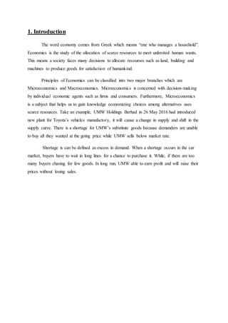 1. Introduction
The word economy comes from Greek which means “one who manages a household”.
Economics is the study of the allocation of scarce resources to meet unlimited human wants.
This means a society faces many decisions to allocate recourses such as land, building and
machines to produce goods for satisfaction of humankind.
Principles of Economics can be classified into two major branches which are
Microeconomics and Macroeconomics. Microeconomics is concerned with decision-making
by individual economic agents such as firms and consumers. Furthermore, Microeconomics
is a subject that helps us to gain knowledge economizing choices among alternatives uses
scarce resources. Take an example, UMW Holdings Berhad in 26 May 2016 had introduced
new plant for Toyota’s vehicles manufactory, it will cause a change in supply and shift in the
supply curve. There is a shortage for UMW’s substitute goods because demanders are unable
to buy all they wanted at the going price while UMW sells below market rate.
Shortage is can be defined as excess in demand. When a shortage occurs in the car
market, buyers have to wait in long lines for a chance to purchase it. While, if there are too
many buyers chasing for few goods. In long run, UMW able to earn profit and will raise their
prices without losing sales.
 