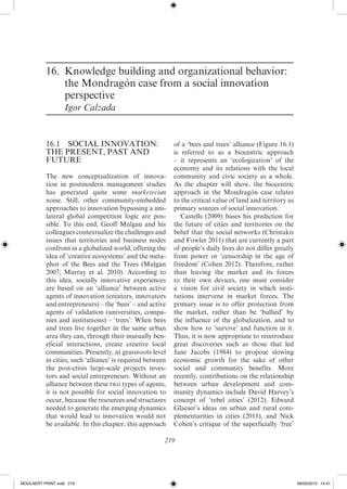 16.	Knowledge building and organizational behavior:
              the Mondragón case from a social innovation
              perspective
                  Igor Calzada


          16.1  SOCIAL INNOVATION:                         of a ‘bees and trees’ alliance (Figure 16.1)
          THE PRESENT, PAST AND                            is referred to as a biocentric approach
          FUTURE                                           – it represents an ‘ecologization’ of the
                                                           economy and its relations with the local
          The new conceptualization of innova-             community and civic society as a whole.
          tion in postmodern management studies            As the chapter will show, the biocentric
          has generated quite some marketecian             approach in the Mondragón case relates
          noise. Still, other community-­mbedded
                                               e           to the critical value of land and territory as
          approaches to innovation bypassing a uni-        primary sources of social innovation.
          lateral global competition logic are pos-           Castells (2009) bases his prediction for
          sible. To this end, Geoff Mulgan and his         the future of cities and territories on the
          colleagues contextualize the challenges and      belief that the social networks (Christakis
          issues that territories and business nodes       and Fowler 2011) that are currently a part
          confront in a globalized world, offering the     of people’s daily lives do not differ greatly
          idea of ‘creative ecosystems’ and the meta-      from power or ‘censorship in the age of
          phor of the Bees and the Trees (Mulgan           freedom’ (Cohen 2012). Therefore, rather
          2007; Murray et al. 2010). According to          than leaving the market and its forces
          this idea, socially innovative experiences       to their own devices, one must consider
          are based on an ‘alliance’ between active        a vision for civil society in which insti-
          agents of innovation (creators, innovators       tutions intervene in market forces. The
          and entrepreneurs) – the ‘bees’ – and active     primary issue is to offer protection from
          agents of validation (universities, compa-       the market, rather than be ‘bullied’ by
          nies and institutions) – ‘trees’. When bees      the influence of the globalization, and to
          and trees live together in the same urban        show how to ‘survive’ and function in it.
          area they can, through their mutually ben-       Thus, it is now appropriate to reintroduce
          eficial interactions, create creative local      great discoveries such as those that led
          communities. Presently, at grassroots level      Jane Jacobs (1984) to propose slowing
          in cities, such ‘alliance’ is required between   economic growth for the sake of other
          the post-­risis large-­cale projects inves-
                      c           s                        social and community benefits. More
          tors and social entrepreneurs. Without an        recently, contributions on the relationship
          alliance between these two types of agents,      between urban development and com-
          it is not possible for social innovation to      munity dynamics include David Harvey’s
          occur, because the resources and structures      concept of ‘rebel cities’ (2012), Edward
          needed to generate the emerging dynamics         Glaeser’s ideas on urban and rural com-
          that would lead to innovation would not          plementarities in cities (2011), and Nick
          be available. In this chapter, this approach     Cohen’s critique of the superficially ‘free’

                                                       219




MoULAERT PRINT.indd 219                                                                                     06/03/2013 14:41
 
