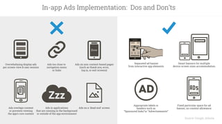 Source: Google, Adsota
In-app Ads Implementation: Dos and Don’ts
Overwhelming display ads
per screen view & user session
Ads overlaps content
or prevents viewing
the app’s core content
Ads on a 'dead end' screenAds in applications
that are running in the background
or outside of the app environment
Fixed particular space for ad
banner, no content allowance
Separated ad banner
from interactive app elements
Smart banners for multiple
device screen sizes accommodation
Appropriate labels or
headers such as
“Sponsored links”or “Advertisements”
Ads too close to
navigation menu
or links
Ads on non-content-based pages
(such as thank you, error,
log in, or exit screens)
Error
 