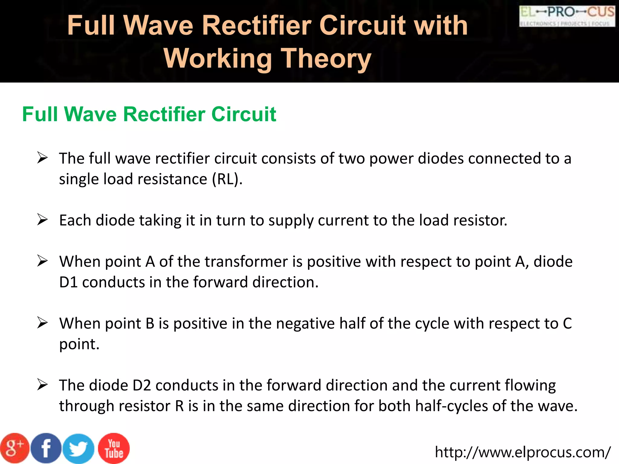 http://www.elprocus.com/
Full Wave Rectifier Circuit with
Working Theory
Full Wave Rectifier Circuit
 The full wave rectifier circuit consists of two power diodes connected to a
single load resistance (RL).
 Each diode taking it in turn to supply current to the load resistor.
 When point A of the transformer is positive with respect to point A, diode
D1 conducts in the forward direction.
 When point B is positive in the negative half of the cycle with respect to C
point.
 The diode D2 conducts in the forward direction and the current flowing
through resistor R is in the same direction for both half-cycles of the wave.
 