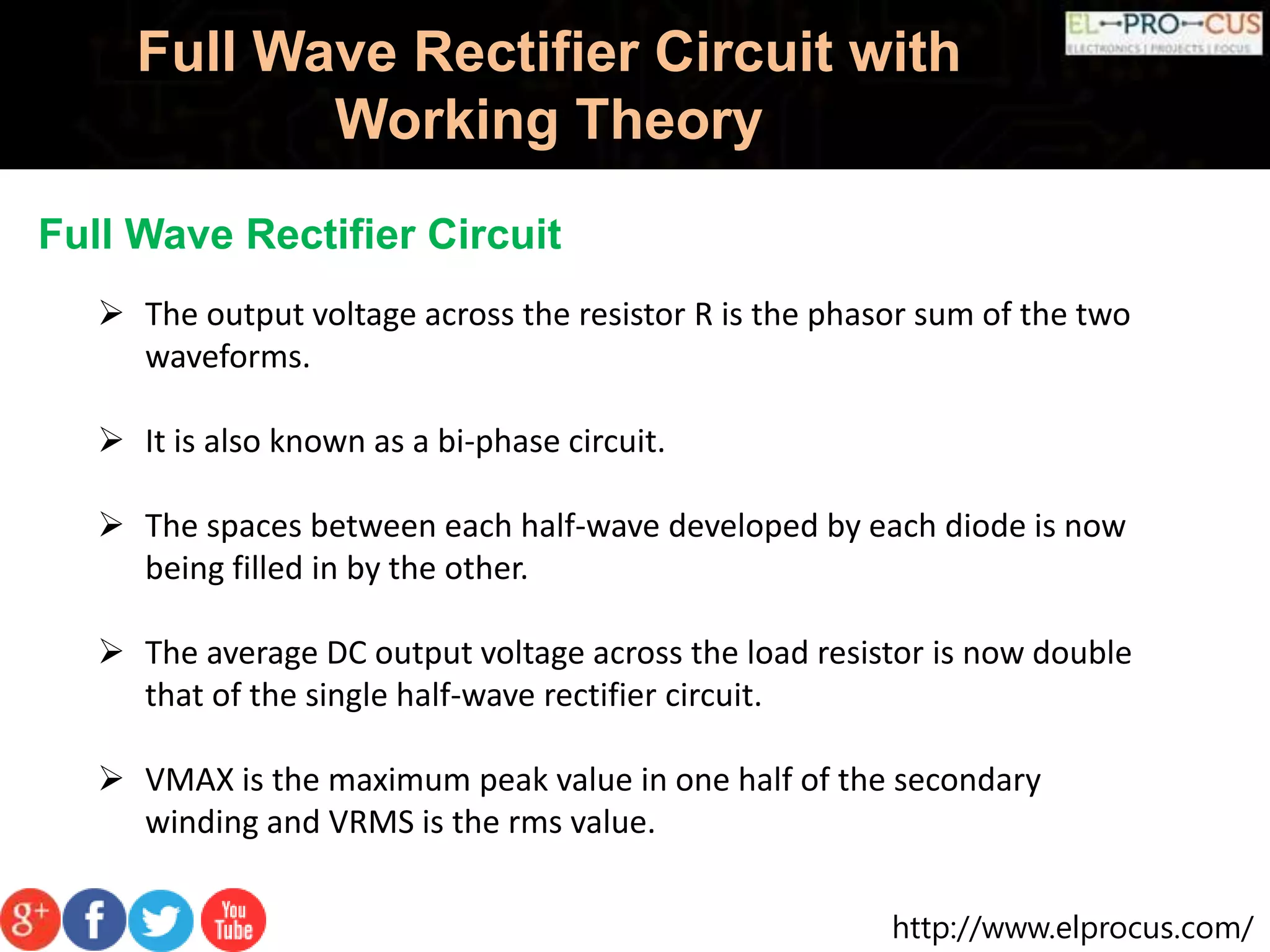 http://www.elprocus.com/
Full Wave Rectifier Circuit with
Working Theory
Full Wave Rectifier Circuit
 The output voltage across the resistor R is the phasor sum of the two
waveforms.
 It is also known as a bi-phase circuit.
 The spaces between each half-wave developed by each diode is now
being filled in by the other.
 The average DC output voltage across the load resistor is now double
that of the single half-wave rectifier circuit.
 VMAX is the maximum peak value in one half of the secondary
winding and VRMS is the rms value.
 