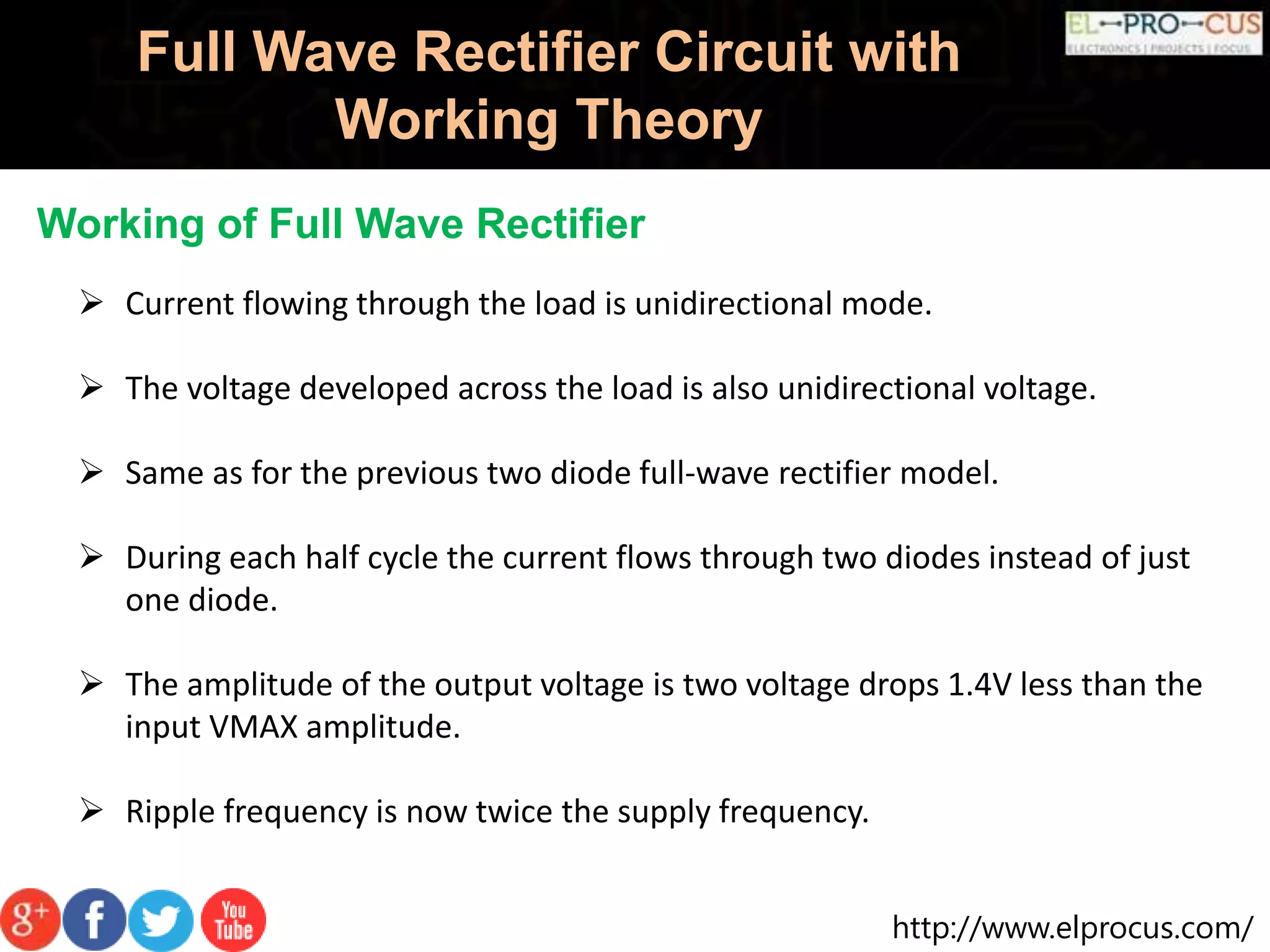 http://www.elprocus.com/
Full Wave Rectifier Circuit with
Working Theory
Working of Full Wave Rectifier
 Current flowing through the load is unidirectional mode.
 The voltage developed across the load is also unidirectional voltage.
 Same as for the previous two diode full-wave rectifier model.
 During each half cycle the current flows through two diodes instead of just
one diode.
 The amplitude of the output voltage is two voltage drops 1.4V less than the
input VMAX amplitude.
 Ripple frequency is now twice the supply frequency.
 
