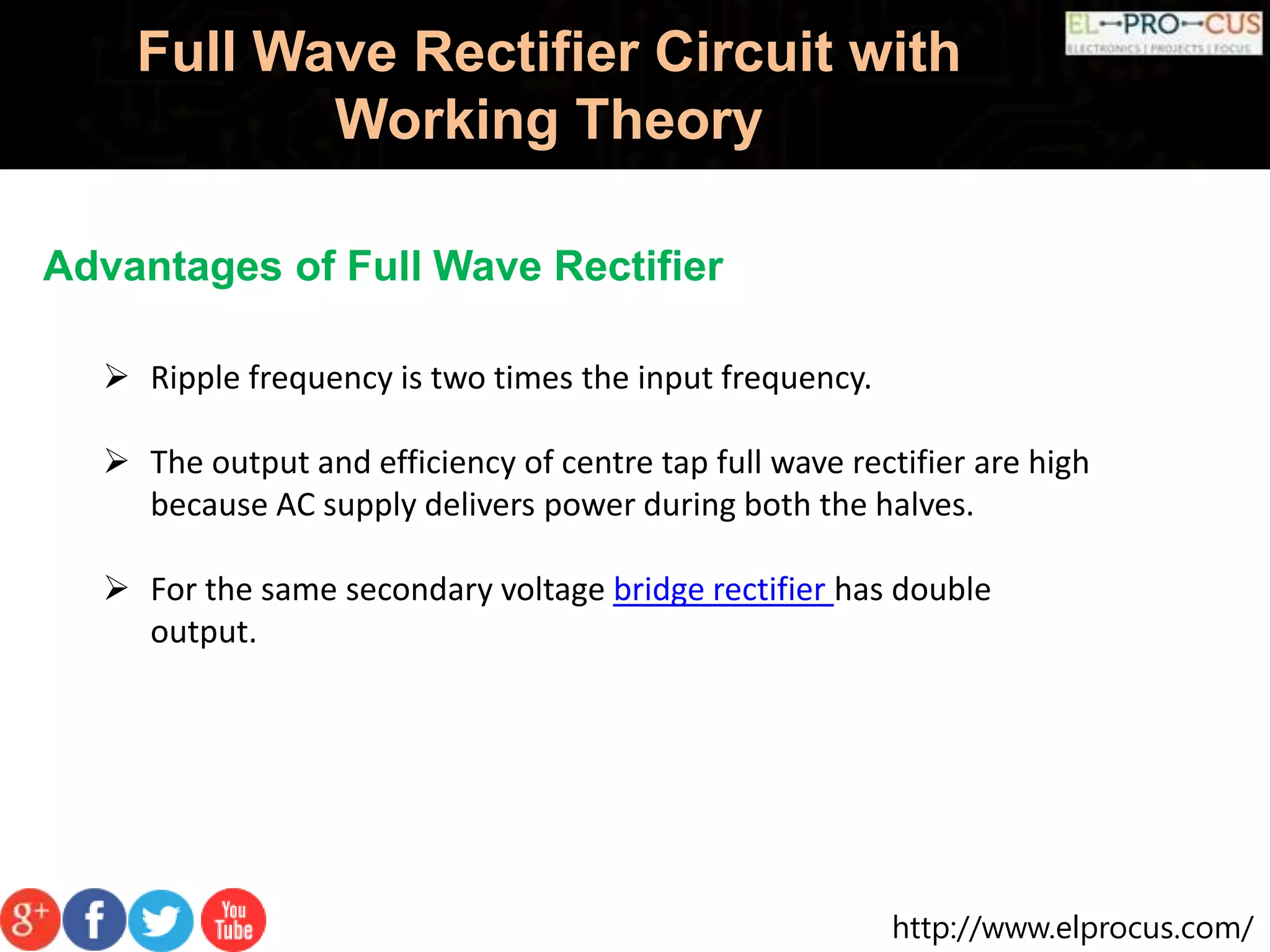 http://www.elprocus.com/
Full Wave Rectifier Circuit with
Working Theory
Advantages of Full Wave Rectifier
 Ripple frequency is two times the input frequency.
 The output and efficiency of centre tap full wave rectifier are high
because AC supply delivers power during both the halves.
 For the same secondary voltage bridge rectifier has double
output.
 
