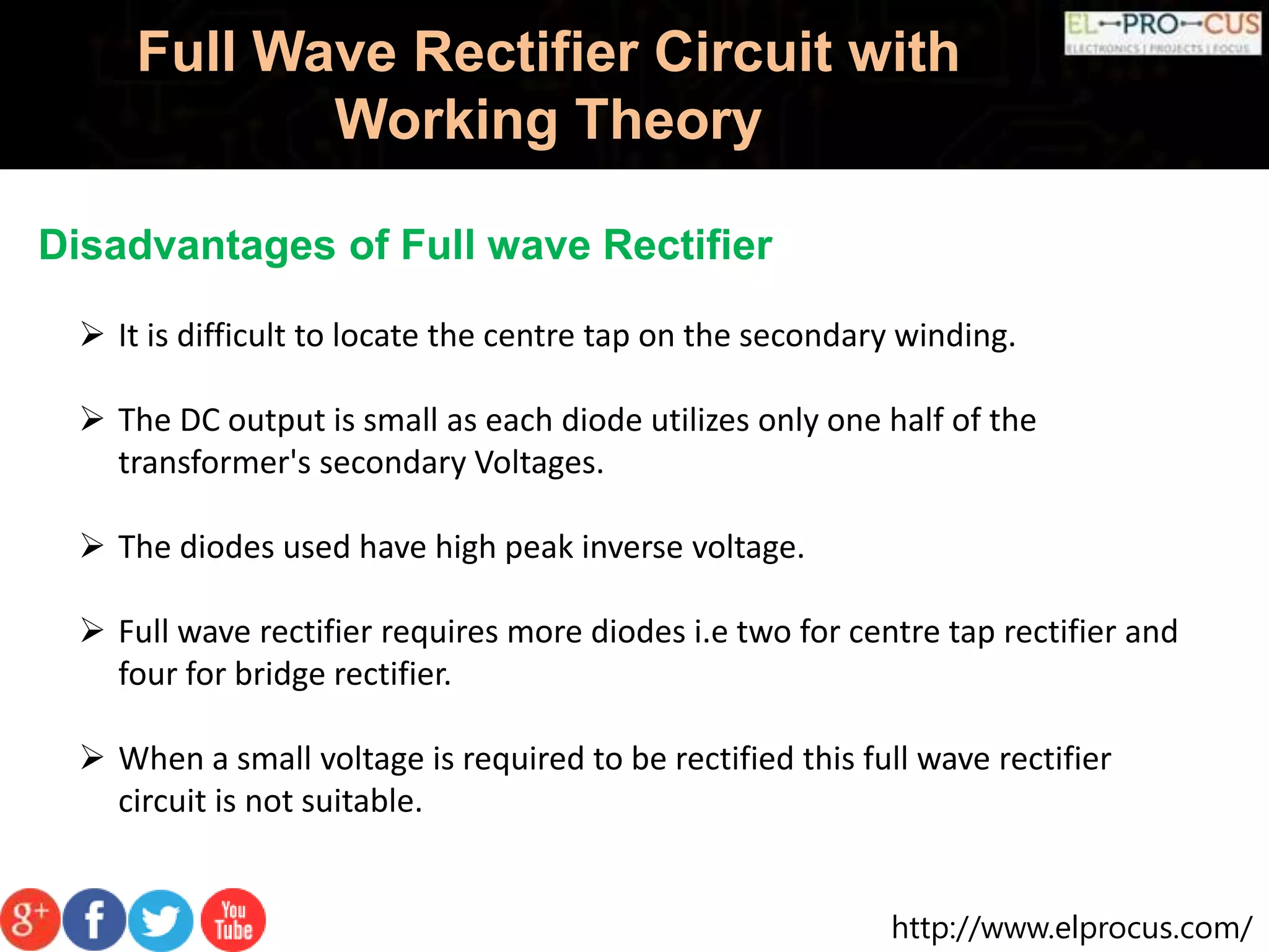 http://www.elprocus.com/
Full Wave Rectifier Circuit with
Working Theory
Disadvantages of Full wave Rectifier
 It is difficult to locate the centre tap on the secondary winding.
 The DC output is small as each diode utilizes only one half of the
transformer's secondary Voltages.
 The diodes used have high peak inverse voltage.
 Full wave rectifier requires more diodes i.e two for centre tap rectifier and
four for bridge rectifier.
 When a small voltage is required to be rectified this full wave rectifier
circuit is not suitable.
 