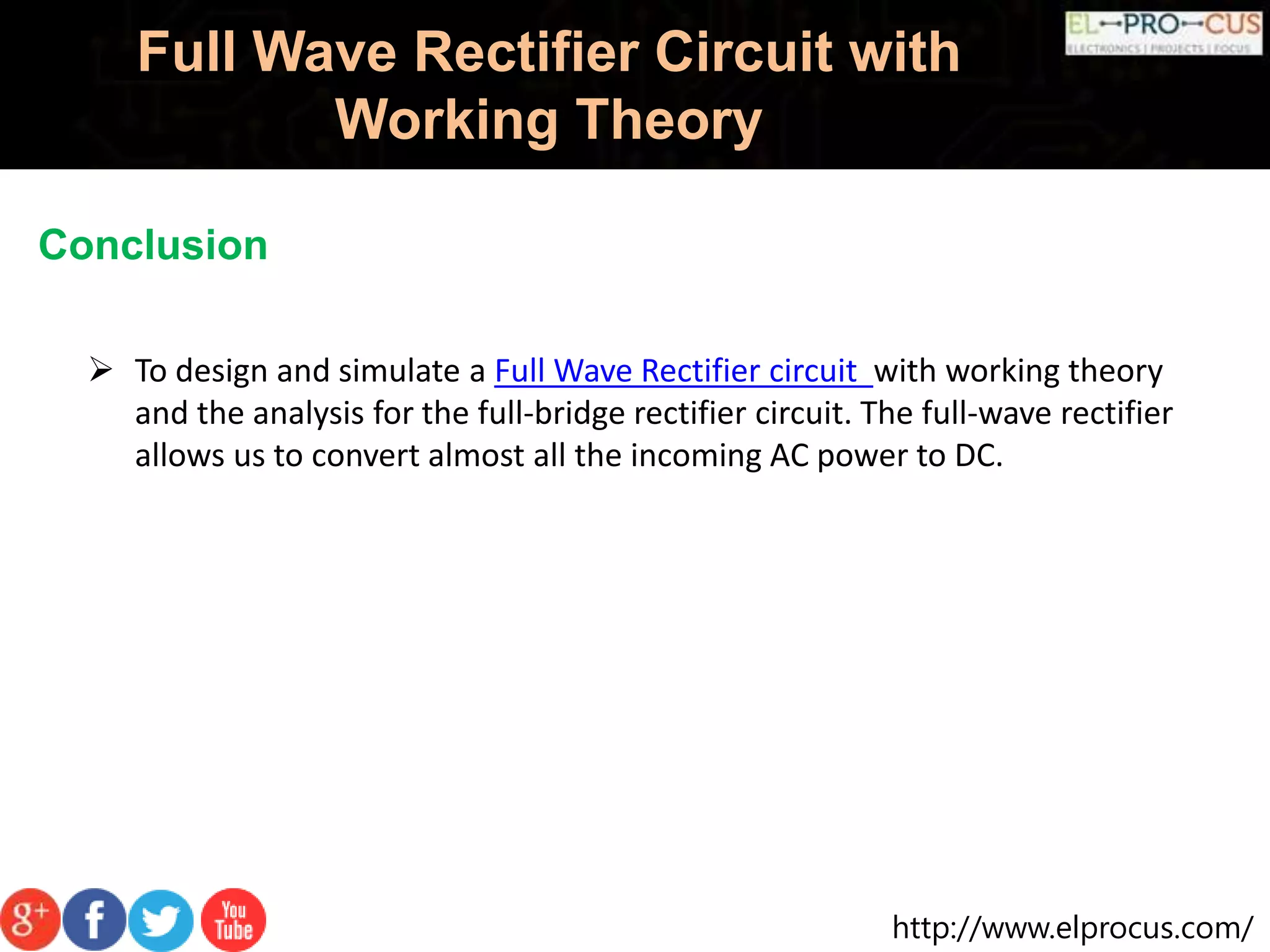 http://www.elprocus.com/
Full Wave Rectifier Circuit with
Working Theory
Conclusion
 To design and simulate a Full Wave Rectifier circuit with working theory
and the analysis for the full-bridge rectifier circuit. The full-wave rectifier
allows us to convert almost all the incoming AC power to DC.
 