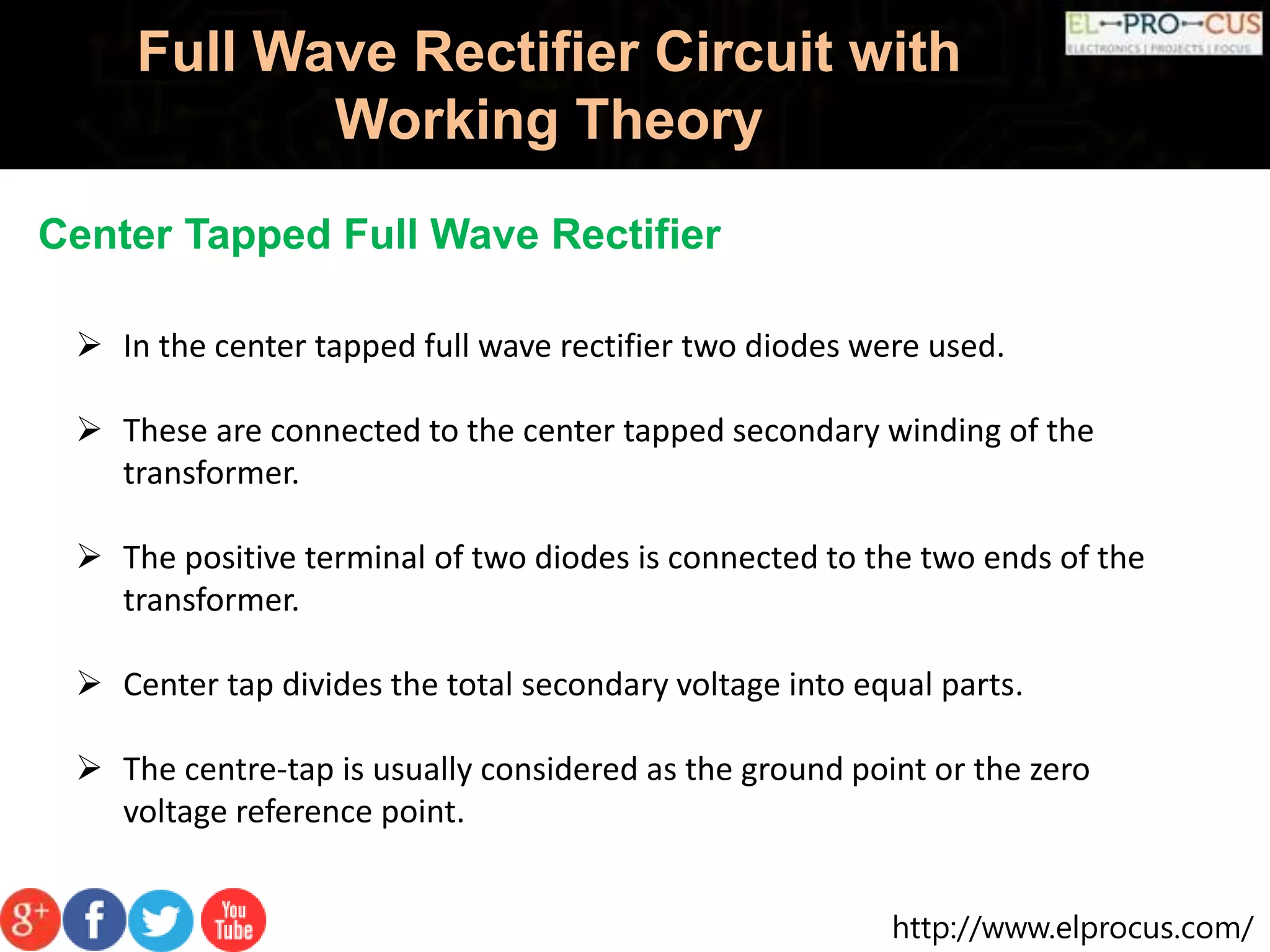 http://www.elprocus.com/
Full Wave Rectifier Circuit with
Working Theory
Center Tapped Full Wave Rectifier
 In the center tapped full wave rectifier two diodes were used.
 These are connected to the center tapped secondary winding of the
transformer.
 The positive terminal of two diodes is connected to the two ends of the
transformer.
 Center tap divides the total secondary voltage into equal parts.
 The centre-tap is usually considered as the ground point or the zero
voltage reference point.
 