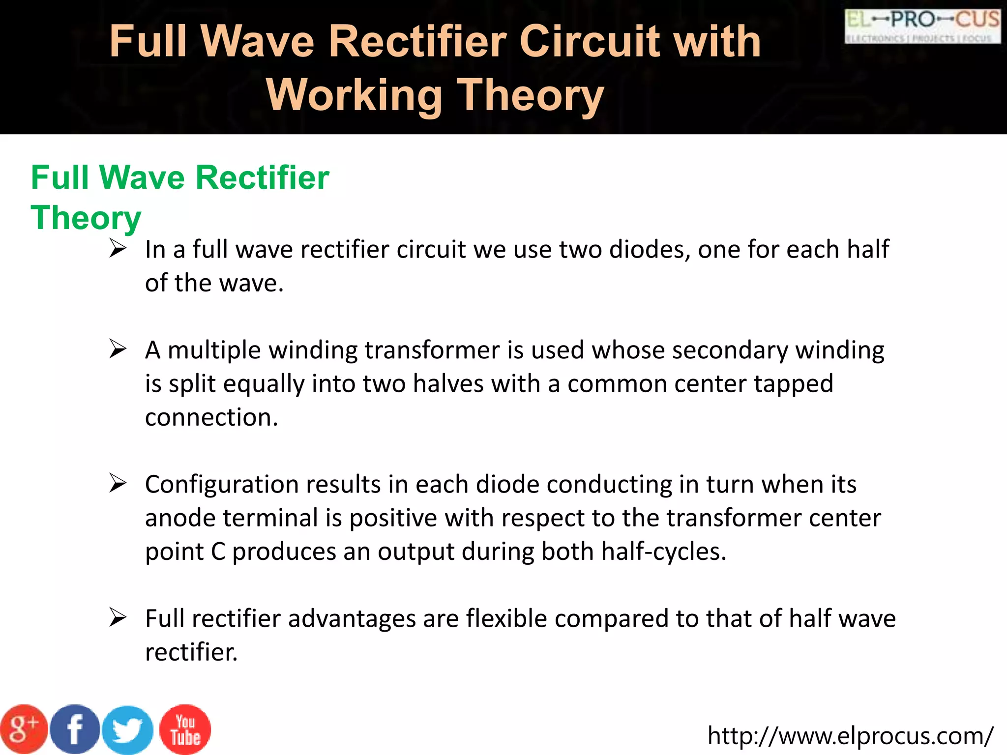 http://www.elprocus.com/
Full Wave Rectifier Circuit with
Working Theory
Full Wave Rectifier
Theory
 In a full wave rectifier circuit we use two diodes, one for each half
of the wave.
 A multiple winding transformer is used whose secondary winding
is split equally into two halves with a common center tapped
connection.
 Configuration results in each diode conducting in turn when its
anode terminal is positive with respect to the transformer center
point C produces an output during both half-cycles.
 Full rectifier advantages are flexible compared to that of half wave
rectifier.
 