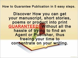 How to Guarantee Publication in 5 easy steps.
Discover How you can get
your manuscript, short stories,
poems or product into print
GUARANTEED! Without all the
hassle of trying to find an
Agent or Publisher, thus
freeing your time to
concentrate on your writing.
 