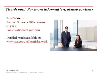 Thank you! For more information, please contact:
Lori Watson
Partner, Financial Effectiveness
613 755
Lori.c.watson@ca.pwc.com
Detailed results available at:
www.pwc.com/millennialsatwork
12FMI October 17, 2013
Millennials at work - Understanding the workforce of the future
 