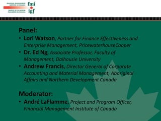 Panel:
• Lori Watson, Partner for Finance Effectiveness and
Enterprise Management, PricewaterhouseCooper
• Dr. Ed Ng, Associate Professor, Faculty of
Management, Dalhousie University
• Andrew Francis, Director General of Corporate
Accounting and Material Management, Aboriginal
Affairs and Northern Development Canada
Moderator:
• André LaFlamme, Project and Program Officer,
Financial Management Institute of Canada
 