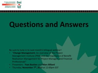 Questions and Answers
Be sure to tune in to next month’s bilingual webinar!
• “Change Management: An overview of the Project
Management Institute (PMI) and the importance of Benefit
Realization Management for Project Managers and Financial
Professionals”
• Presenters: Yvan Bastien and Marc Billard
• Thursday, November 7th, 2013 at 12:00pm EST
 
