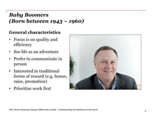 PwC Alumni Business Session Millennials at work - Understanding the workforce of the future
4
Baby Boomers
(Born between 1943 – 1960)
General characteristics
• Focus is on quality and
efficiency
• See life as an adventure
• Prefer to communicate in
person
• Interested in traditional
forms of reward (e.g. bonus,
raise, promotion)
• Prioritize work first
 
