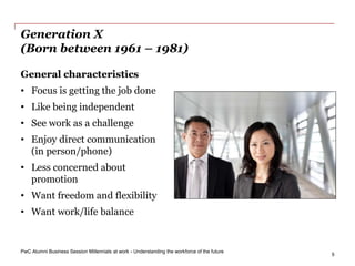 PwC Alumni Business Session Millennials at work - Understanding the workforce of the future
5
Generation X
(Born between 1961 – 1981)
General characteristics
• Focus is getting the job done
• Like being independent
• See work as a challenge
• Enjoy direct communication
(in person/phone)
• Less concerned about
promotion
• Want freedom and flexibility
• Want work/life balance
 