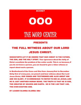 BCSNET 
OOO 
THE WORD CENTER 
PRESENTS 
THE FULL WITNESS ABOUT OUR LORD 
JESUS CHRIST. 
HENCEFORTH LET IT BE KNOWN THAT OUR CHRIST IS THE FATHER, 
THE SON, AND THE HOLY SPIRIT. Your ignorance about the deity of 
Christ constitutes the problem of the entire world. This is so because, 
if you do not know a person, you are bound to give a false witness or 
report about such a person. 
In Brotherhood of the Cross and Star from January first to December 
thirty first of every year, we preach and bear witness about Our Lord 
Jesus Christ. OUR SONGS AND TESTIMONIES ARE ALSO ABOUT HIM 
AND HIS GLORY. IT IS ERRONEOUS TO REFER TO HIM AS JESUS; LIKE 
HE IS JUST ANOTHER HUMAN BEING. THE TRUTH IS THAT HE IS GOD, 
THE CREATOR OF HEAVEN AND EARTH. HE IS THE I AM THAT I AM, 
THE EVER EXISTING GOD. 
BY LEADER OLUMBA OLUMBA OBU 
 