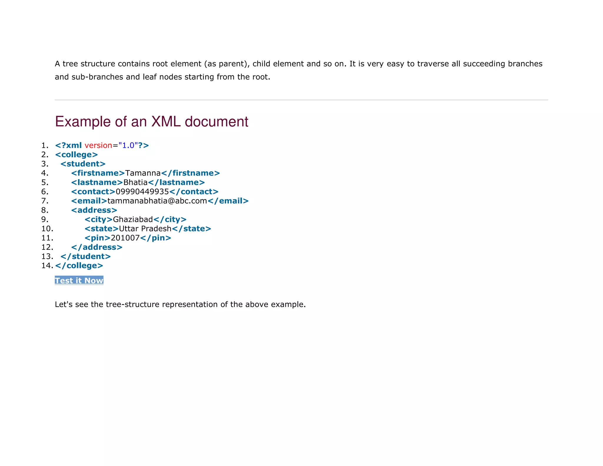 A tree structure contains root element (as parent), child element and so on. It is very easy to traverse all succeeding branches
and sub-branches and leaf nodes starting from the root.
Example of an XML document
1. <?xml version="1.0"?>
2. <college>
3. <student>
4. <firstname>Tamanna</firstname>
5. <lastname>Bhatia</lastname>
6. <contact>09990449935</contact>
7. <email>tammanabhatia@abc.com</email>
8. <address>
9. <city>Ghaziabad</city>
10. <state>Uttar Pradesh</state>
11. <pin>201007</pin>
12. </address>
13. </student>
14. </college>
Test it Now
Let's see the tree-structure representation of the above example.
 