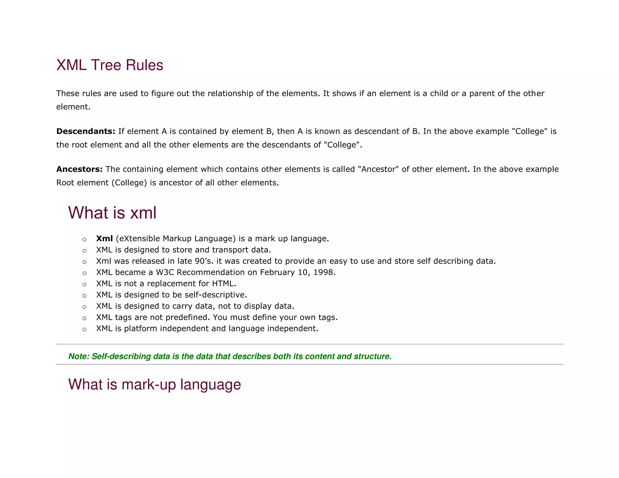 XML Tree Rules
These rules are used to figure out the relationship of the elements. It shows if an element is a child or a parent of the other
element.
Descendants: If element A is contained by element B, then A is known as descendant of B. In the above example "College" is
the root element and all the other elements are the descendants of "College".
Ancestors: The containing element which contains other elements is called "Ancestor" of other element. In the above example
Root element (College) is ancestor of all other elements.
What is xml
o Xml (eXtensible Markup Language) is a mark up language.
o XML is designed to store and transport data.
o Xml was released in late 90’s. it was created to provide an easy to use and store self describing data.
o XML became a W3C Recommendation on February 10, 1998.
o XML is not a replacement for HTML.
o XML is designed to be self-descriptive.
o XML is designed to carry data, not to display data.
o XML tags are not predefined. You must define your own tags.
o XML is platform independent and language independent.
Note: Self-describing data is the data that describes both its content and structure.
What is mark-up language
 
