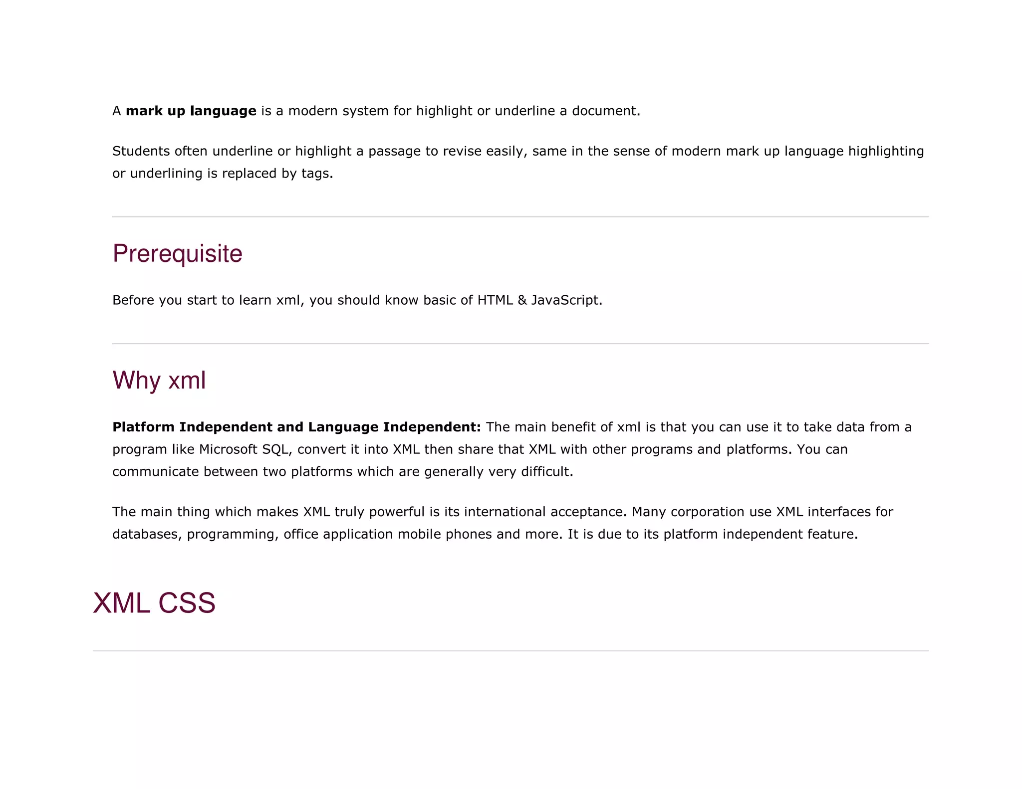 A mark up language is a modern system for highlight or underline a document.
Students often underline or highlight a passage to revise easily, same in the sense of modern mark up language highlighting
or underlining is replaced by tags.
Prerequisite
Before you start to learn xml, you should know basic of HTML & JavaScript.
Why xml
Platform Independent and Language Independent: The main benefit of xml is that you can use it to take data from a
program like Microsoft SQL, convert it into XML then share that XML with other programs and platforms. You can
communicate between two platforms which are generally very difficult.
The main thing which makes XML truly powerful is its international acceptance. Many corporation use XML interfaces for
databases, programming, office application mobile phones and more. It is due to its platform independent feature.
XML CSS
 