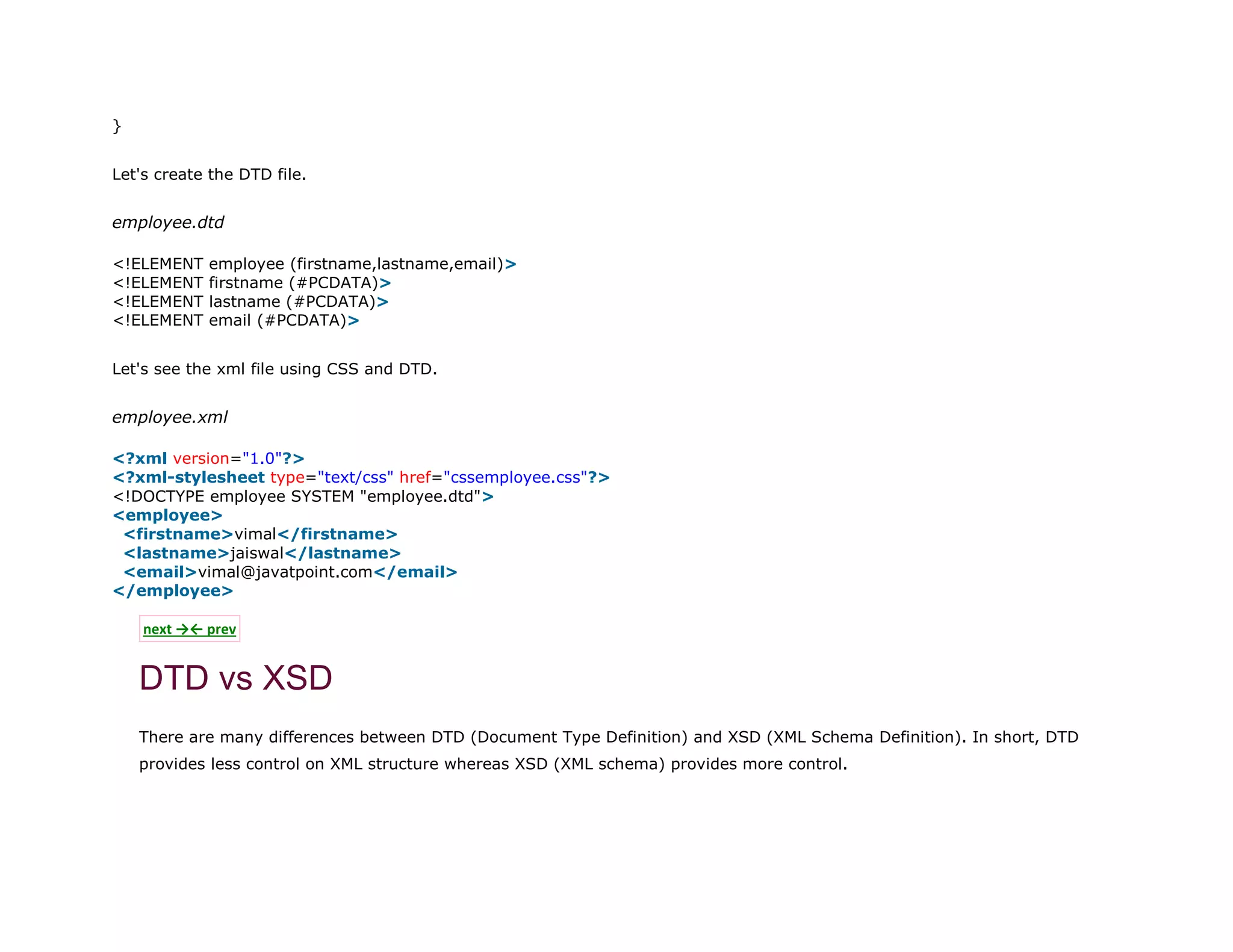 11. }
Let's create the DTD file.
employee.dtd
1. <!ELEMENT employee (firstname,lastname,email)>
2. <!ELEMENT firstname (#PCDATA)>
3. <!ELEMENT lastname (#PCDATA)>
4. <!ELEMENT email (#PCDATA)>
Let's see the xml file using CSS and DTD.
employee.xml
1. <?xml version="1.0"?>
2. <?xml-stylesheet type="text/css" href="cssemployee.css"?>
3. <!DOCTYPE employee SYSTEM "employee.dtd">
4. <employee>
5. <firstname>vimal</firstname>
6. <lastname>jaiswal</lastname>
7. <email>vimal@javatpoint.com</email>
8. </employee>
next →← prev
DTD vs XSD
There are many differences between DTD (Document Type Definition) and XSD (XML Schema Definition). In short, DTD
provides less control on XML structure whereas XSD (XML schema) provides more control.
 