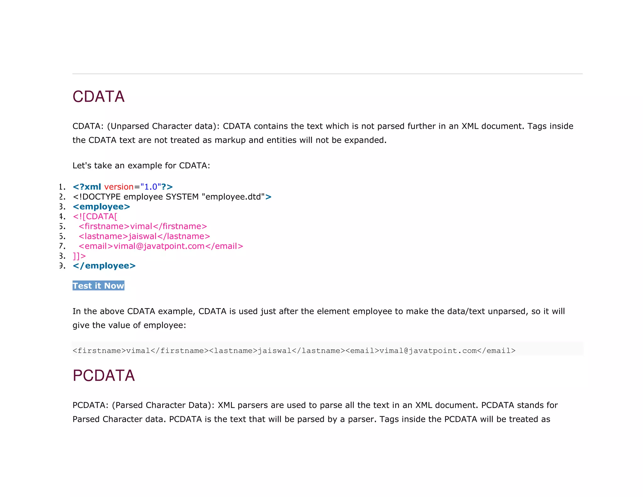 CDATA
CDATA: (Unparsed Character data): CDATA contains the text which is not parsed further in an XML document. Tags inside
the CDATA text are not treated as markup and entities will not be expanded.
Let's take an example for CDATA:
1. <?xml version="1.0"?>
2. <!DOCTYPE employee SYSTEM "employee.dtd">
3. <employee>
4. <![CDATA[
5. <firstname>vimal</firstname>
6. <lastname>jaiswal</lastname>
7. <email>vimal@javatpoint.com</email>
8. ]]>
9. </employee>
Test it Now
In the above CDATA example, CDATA is used just after the element employee to make the data/text unparsed, so it will
give the value of employee:
<firstname>vimal</firstname><lastname>jaiswal</lastname><email>vimal@javatpoint.com</email>
PCDATA
PCDATA: (Parsed Character Data): XML parsers are used to parse all the text in an XML document. PCDATA stands for
Parsed Character data. PCDATA is the text that will be parsed by a parser. Tags inside the PCDATA will be treated as
 