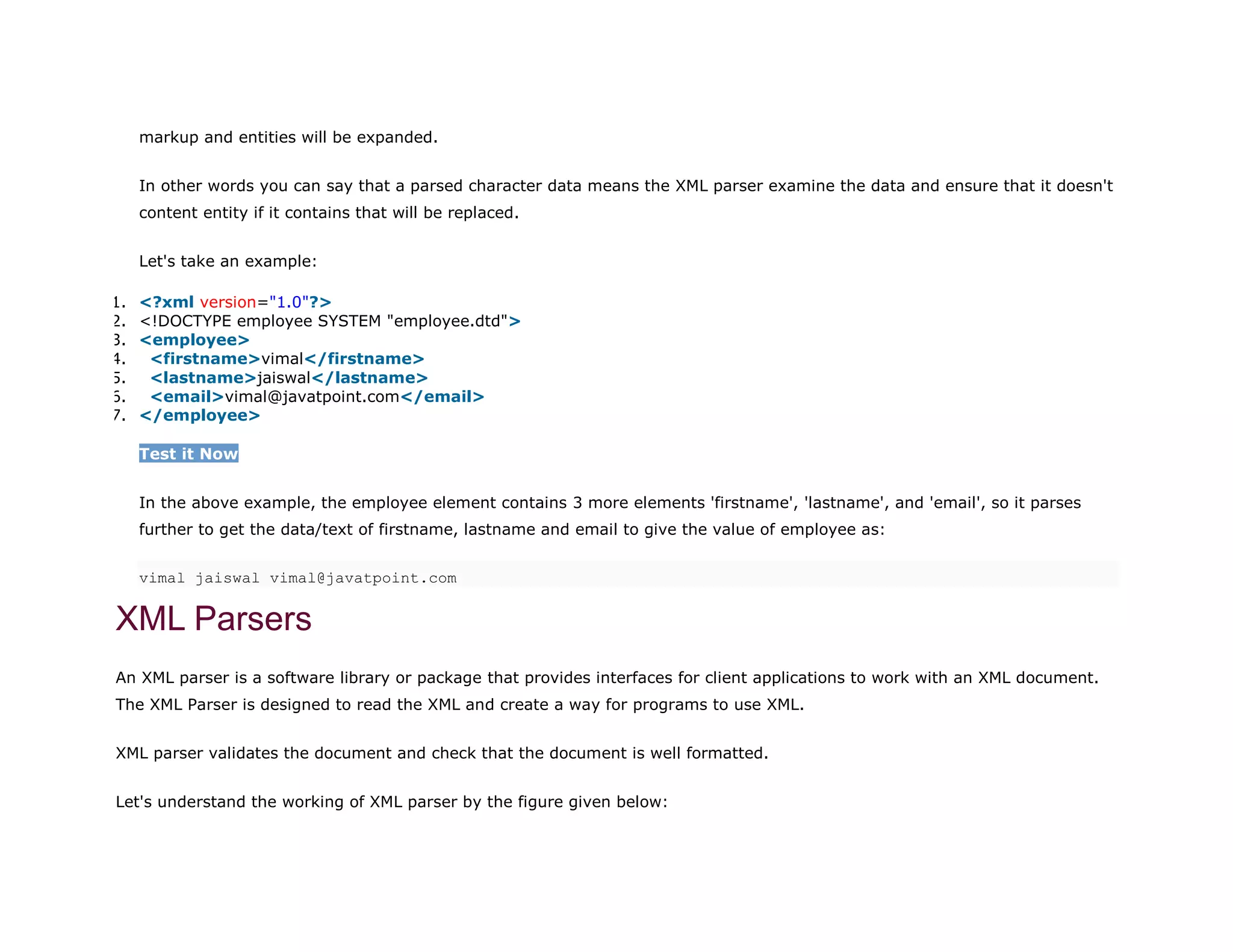 markup and entities will be expanded.
In other words you can say that a parsed character data means the XML parser examine the data and ensure that it doesn't
content entity if it contains that will be replaced.
Let's take an example:
1. <?xml version="1.0"?>
2. <!DOCTYPE employee SYSTEM "employee.dtd">
3. <employee>
4. <firstname>vimal</firstname>
5. <lastname>jaiswal</lastname>
6. <email>vimal@javatpoint.com</email>
7. </employee>
Test it Now
In the above example, the employee element contains 3 more elements 'firstname', 'lastname', and 'email', so it parses
further to get the data/text of firstname, lastname and email to give the value of employee as:
vimal jaiswal vimal@javatpoint.com
XML Parsers
An XML parser is a software library or package that provides interfaces for client applications to work with an XML document.
The XML Parser is designed to read the XML and create a way for programs to use XML.
XML parser validates the document and check that the document is well formatted.
Let's understand the working of XML parser by the figure given below:
 