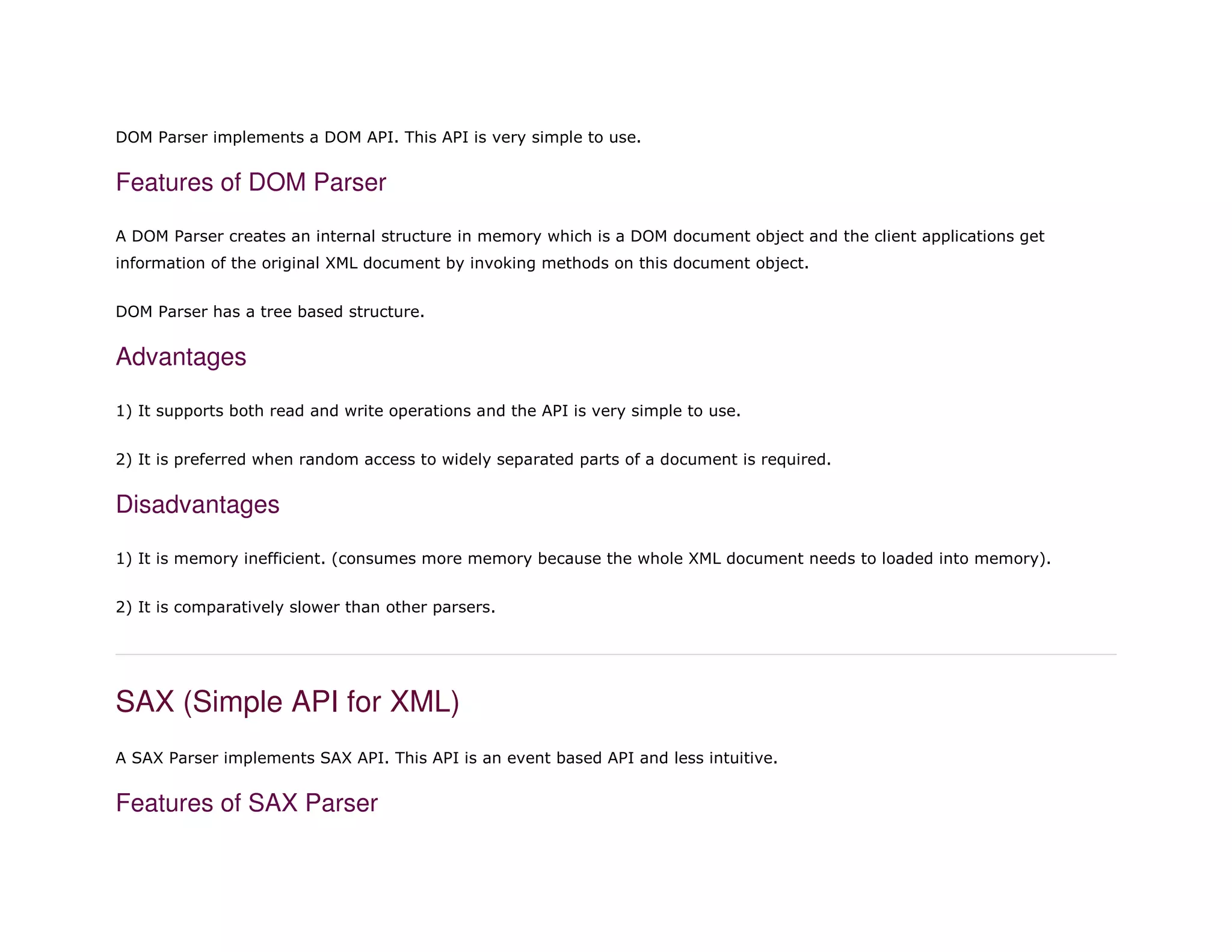 DOM Parser implements a DOM API. This API is very simple to use.
Features of DOM Parser
A DOM Parser creates an internal structure in memory which is a DOM document object and the client applications get
information of the original XML document by invoking methods on this document object.
DOM Parser has a tree based structure.
Advantages
1) It supports both read and write operations and the API is very simple to use.
2) It is preferred when random access to widely separated parts of a document is required.
Disadvantages
1) It is memory inefficient. (consumes more memory because the whole XML document needs to loaded into memory).
2) It is comparatively slower than other parsers.
SAX (Simple API for XML)
A SAX Parser implements SAX API. This API is an event based API and less intuitive.
Features of SAX Parser
 