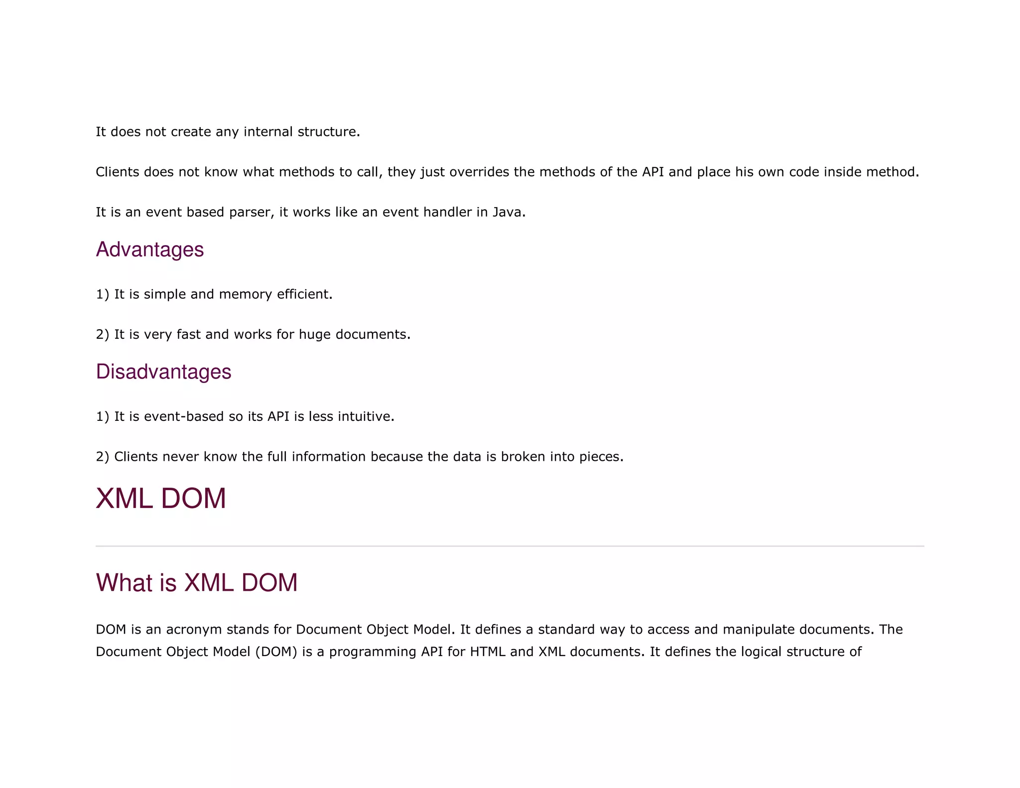 It does not create any internal structure.
Clients does not know what methods to call, they just overrides the methods of the API and place his own code inside method.
It is an event based parser, it works like an event handler in Java.
Advantages
1) It is simple and memory efficient.
2) It is very fast and works for huge documents.
Disadvantages
1) It is event-based so its API is less intuitive.
2) Clients never know the full information because the data is broken into pieces.
XML DOM
What is XML DOM
DOM is an acronym stands for Document Object Model. It defines a standard way to access and manipulate documents. The
Document Object Model (DOM) is a programming API for HTML and XML documents. It defines the logical structure of
 
