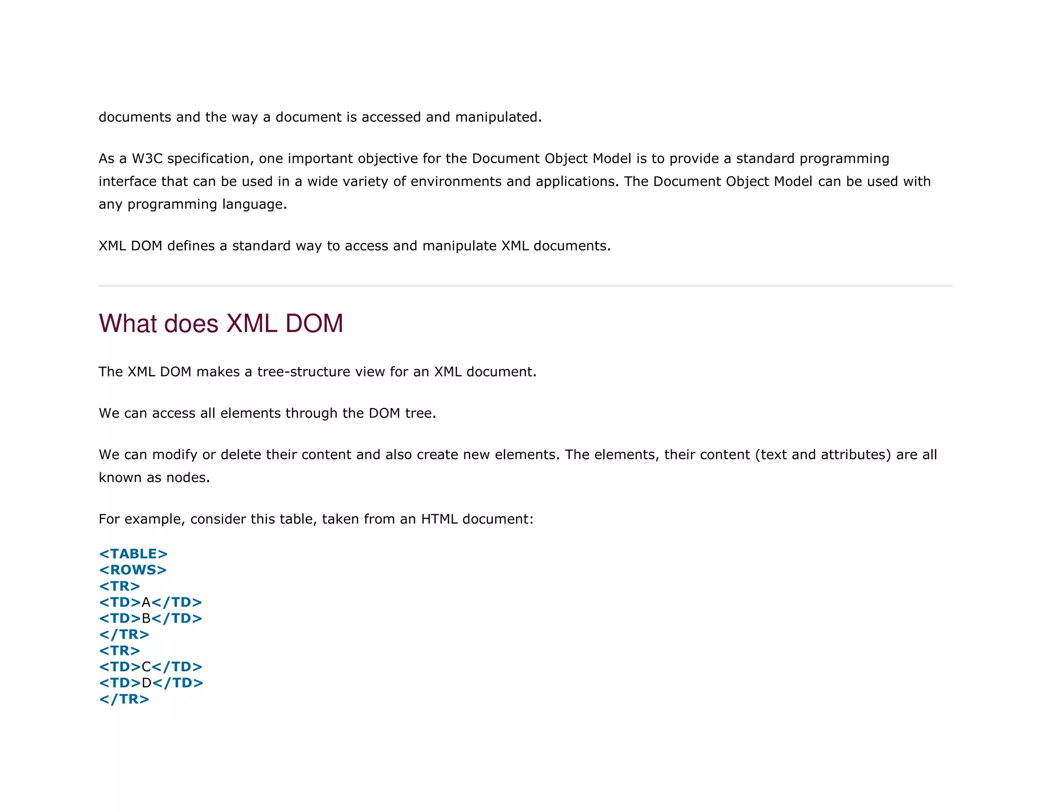 documents and the way a document is accessed and manipulated.
As a W3C specification, one important objective for the Document Object Model is to provide a standard programming
interface that can be used in a wide variety of environments and applications. The Document Object Model can be used with
any programming language.
XML DOM defines a standard way to access and manipulate XML documents.
What does XML DOM
The XML DOM makes a tree-structure view for an XML document.
We can access all elements through the DOM tree.
We can modify or delete their content and also create new elements. The elements, their content (text and attributes) are all
known as nodes.
For example, consider this table, taken from an HTML document:
1. <TABLE>
2. <ROWS>
3. <TR>
4. <TD>A</TD>
5. <TD>B</TD>
6. </TR>
7. <TR>
8. <TD>C</TD>
9. <TD>D</TD>
10. </TR>
 