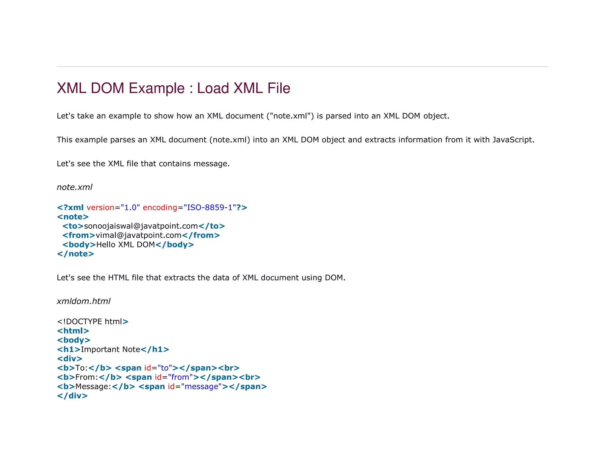 XML DOM Example : Load XML File
Let's take an example to show how an XML document ("note.xml") is parsed into an XML DOM object.
This example parses an XML document (note.xml) into an XML DOM object and extracts information from it with JavaScript.
Let's see the XML file that contains message.
note.xml
1. <?xml version="1.0" encoding="ISO-8859-1"?>
2. <note>
3. <to>sonoojaiswal@javatpoint.com</to>
4. <from>vimal@javatpoint.com</from>
5. <body>Hello XML DOM</body>
6. </note>
Let's see the HTML file that extracts the data of XML document using DOM.
xmldom.html
1. <!DOCTYPE html>
2. <html>
3. <body>
4. <h1>Important Note</h1>
5. <div>
6. <b>To:</b> <span id="to"></span><br>
7. <b>From:</b> <span id="from"></span><br>
8. <b>Message:</b> <span id="message"></span>
9. </div>
 