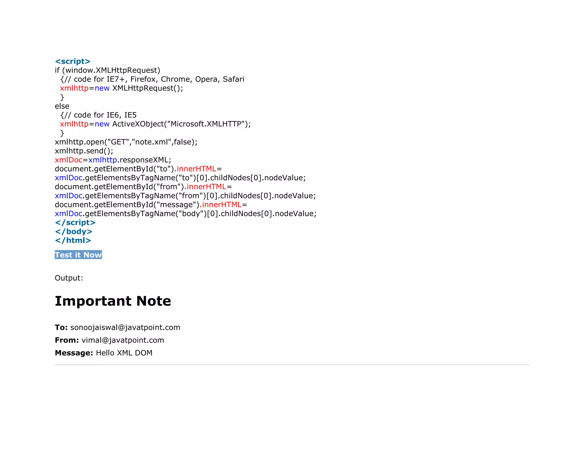 10. <script>
11. if (window.XMLHttpRequest)
12. {// code for IE7+, Firefox, Chrome, Opera, Safari
13. xmlhttp=new XMLHttpRequest();
14. }
15. else
16. {// code for IE6, IE5
17. xmlhttp=new ActiveXObject("Microsoft.XMLHTTP");
18. }
19. xmlhttp.open("GET","note.xml",false);
20. xmlhttp.send();
21. xmlDoc=xmlhttp.responseXML;
22. document.getElementById("to").innerHTML=
23. xmlDoc.getElementsByTagName("to")[0].childNodes[0].nodeValue;
24. document.getElementById("from").innerHTML=
25. xmlDoc.getElementsByTagName("from")[0].childNodes[0].nodeValue;
26. document.getElementById("message").innerHTML=
27. xmlDoc.getElementsByTagName("body")[0].childNodes[0].nodeValue;
28. </script>
29. </body>
30. </html>
Test it Now
Output:
Important Note
To: sonoojaiswal@javatpoint.com
From: vimal@javatpoint.com
Message: Hello XML DOM
 