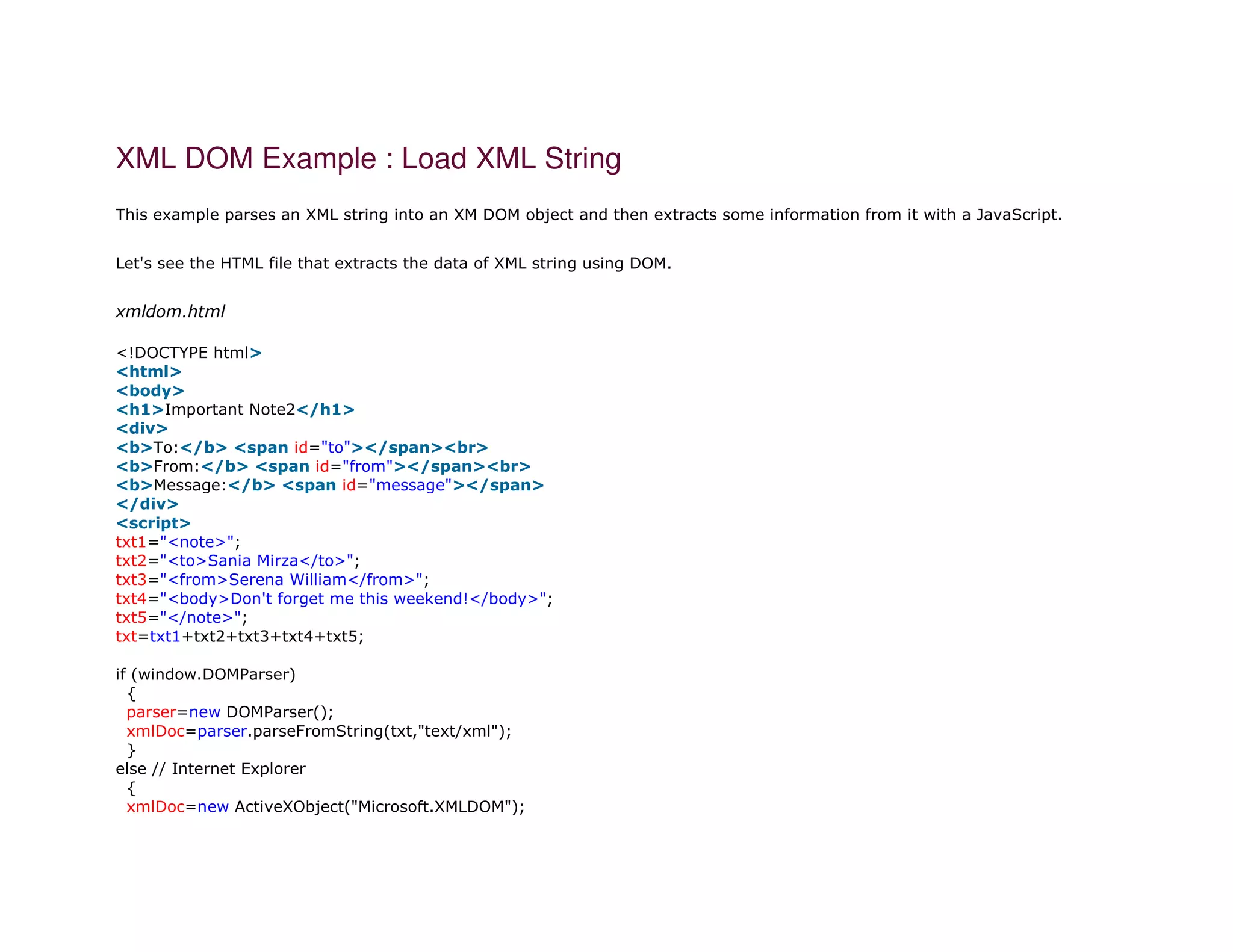XML DOM Example : Load XML String
This example parses an XML string into an XM DOM object and then extracts some information from it with a JavaScript.
Let's see the HTML file that extracts the data of XML string using DOM.
xmldom.html
1. <!DOCTYPE html>
2. <html>
3. <body>
4. <h1>Important Note2</h1>
5. <div>
6. <b>To:</b> <span id="to"></span><br>
7. <b>From:</b> <span id="from"></span><br>
8. <b>Message:</b> <span id="message"></span>
9. </div>
10. <script>
11. txt1="<note>";
12. txt2="<to>Sania Mirza</to>";
13. txt3="<from>Serena William</from>";
14. txt4="<body>Don't forget me this weekend!</body>";
15. txt5="</note>";
16. txt=txt1+txt2+txt3+txt4+txt5;
17.
18. if (window.DOMParser)
19. {
20. parser=new DOMParser();
21. xmlDoc=parser.parseFromString(txt,"text/xml");
22. }
23. else // Internet Explorer
24. {
25. xmlDoc=new ActiveXObject("Microsoft.XMLDOM");
 