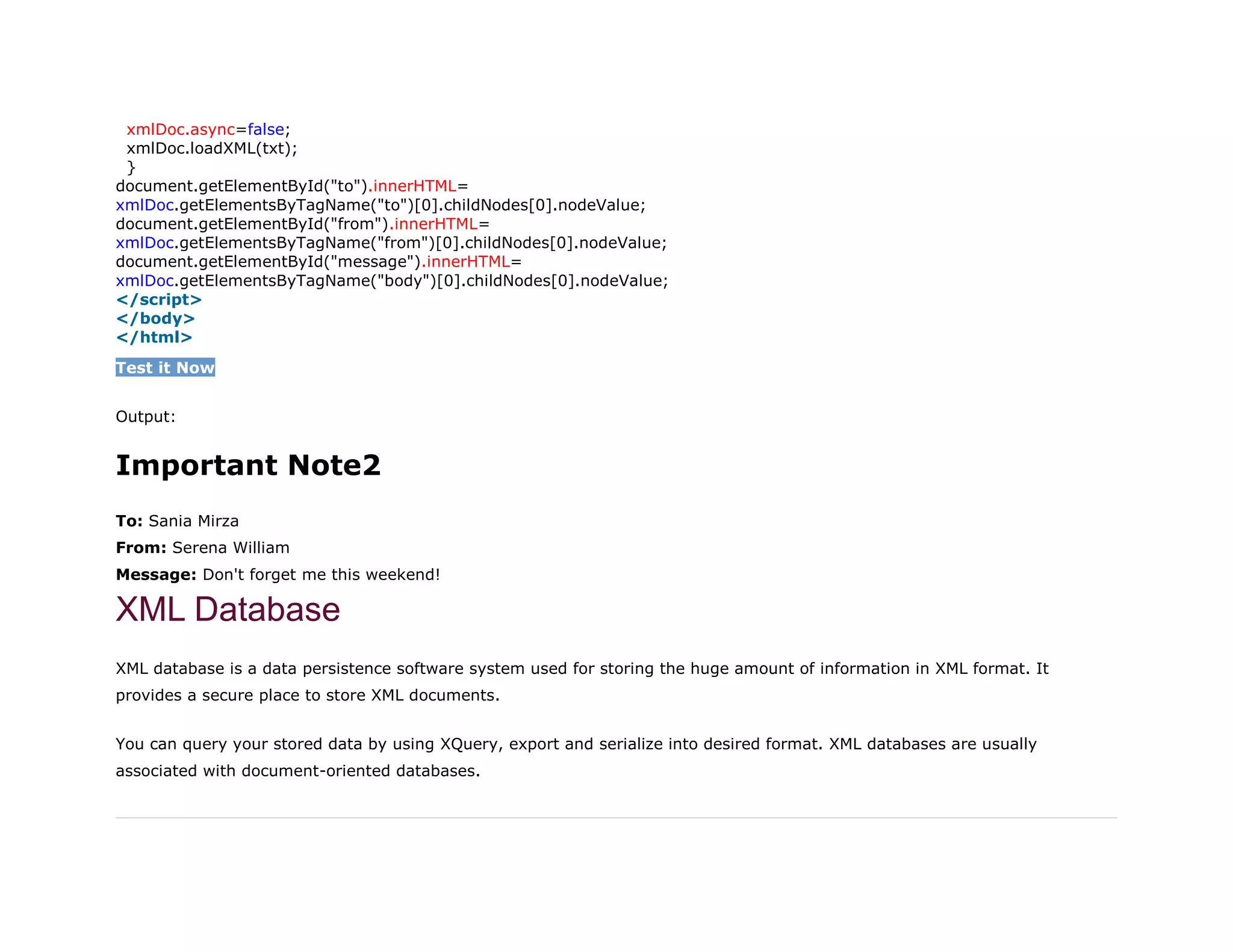 26. xmlDoc.async=false;
27. xmlDoc.loadXML(txt);
28. }
29. document.getElementById("to").innerHTML=
30. xmlDoc.getElementsByTagName("to")[0].childNodes[0].nodeValue;
31. document.getElementById("from").innerHTML=
32. xmlDoc.getElementsByTagName("from")[0].childNodes[0].nodeValue;
33. document.getElementById("message").innerHTML=
34. xmlDoc.getElementsByTagName("body")[0].childNodes[0].nodeValue;
35. </script>
36. </body>
37. </html>
Test it Now
Output:
Important Note2
To: Sania Mirza
From: Serena William
Message: Don't forget me this weekend!
XML Database
XML database is a data persistence software system used for storing the huge amount of information in XML format. It
provides a secure place to store XML documents.
You can query your stored data by using XQuery, export and serialize into desired format. XML databases are usually
associated with document-oriented databases.
 
