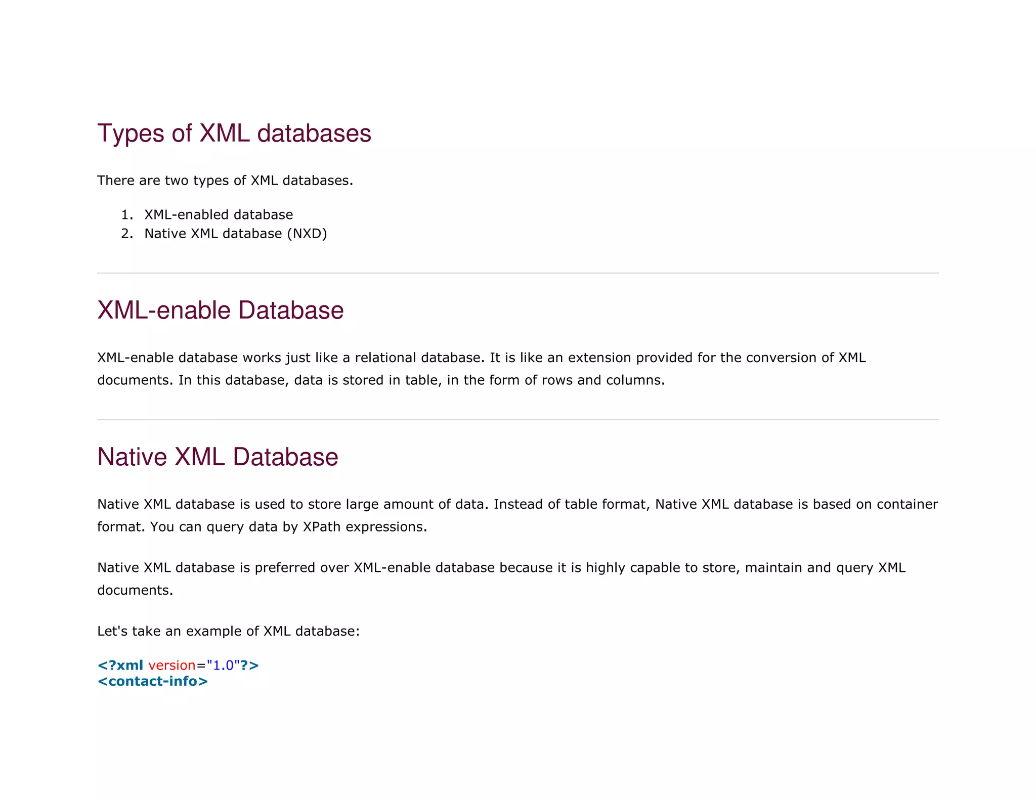 Types of XML databases
There are two types of XML databases.
1. XML-enabled database
2. Native XML database (NXD)
XML-enable Database
XML-enable database works just like a relational database. It is like an extension provided for the conversion of XML
documents. In this database, data is stored in table, in the form of rows and columns.
Native XML Database
Native XML database is used to store large amount of data. Instead of table format, Native XML database is based on container
format. You can query data by XPath expressions.
Native XML database is preferred over XML-enable database because it is highly capable to store, maintain and query XML
documents.
Let's take an example of XML database:
1. <?xml version="1.0"?>
2. <contact-info>
 