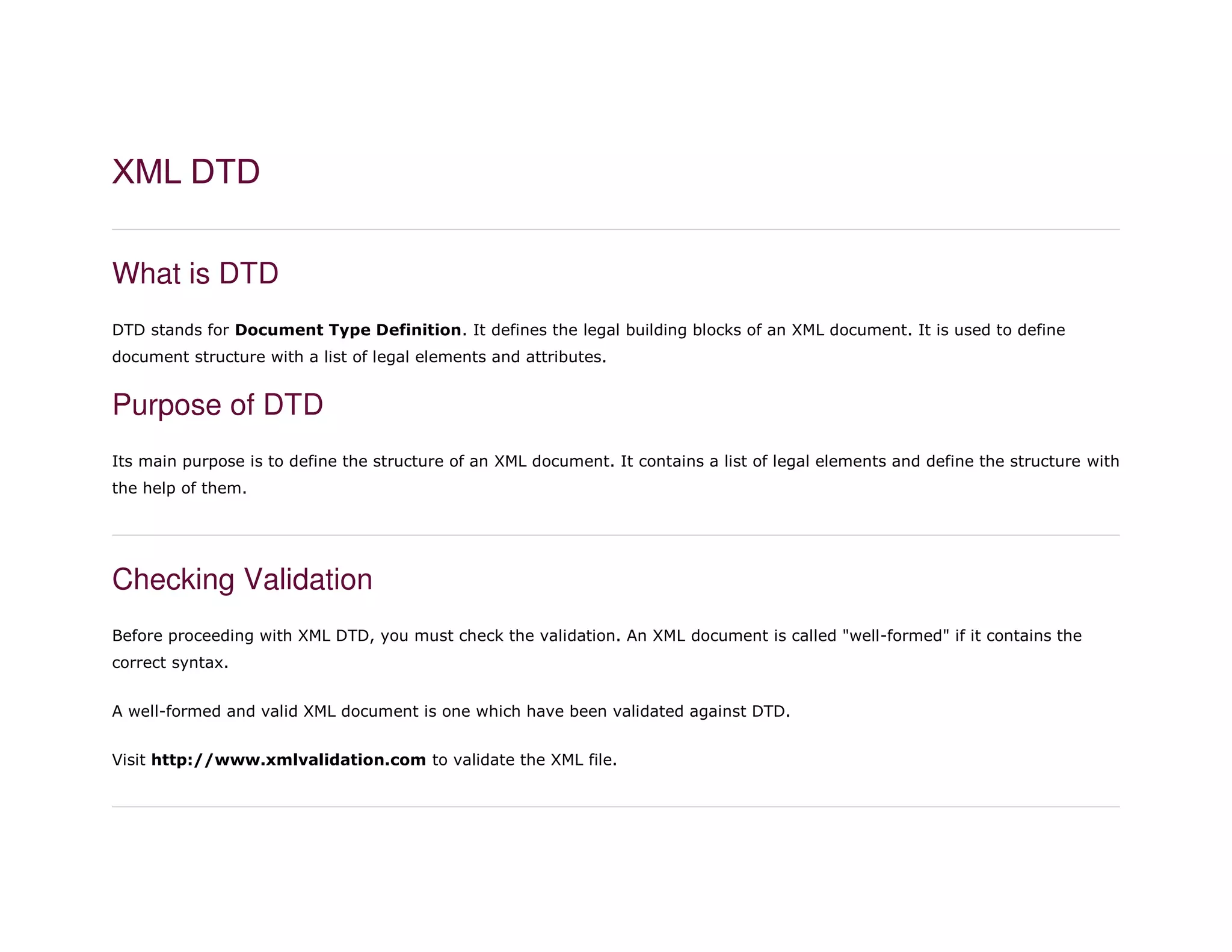 XML DTD
What is DTD
DTD stands for Document Type Definition. It defines the legal building blocks of an XML document. It is used to define
document structure with a list of legal elements and attributes.
Purpose of DTD
Its main purpose is to define the structure of an XML document. It contains a list of legal elements and define the structure with
the help of them.
Checking Validation
Before proceeding with XML DTD, you must check the validation. An XML document is called "well-formed" if it contains the
correct syntax.
A well-formed and valid XML document is one which have been validated against DTD.
Visit http://www.xmlvalidation.com to validate the XML file.
 