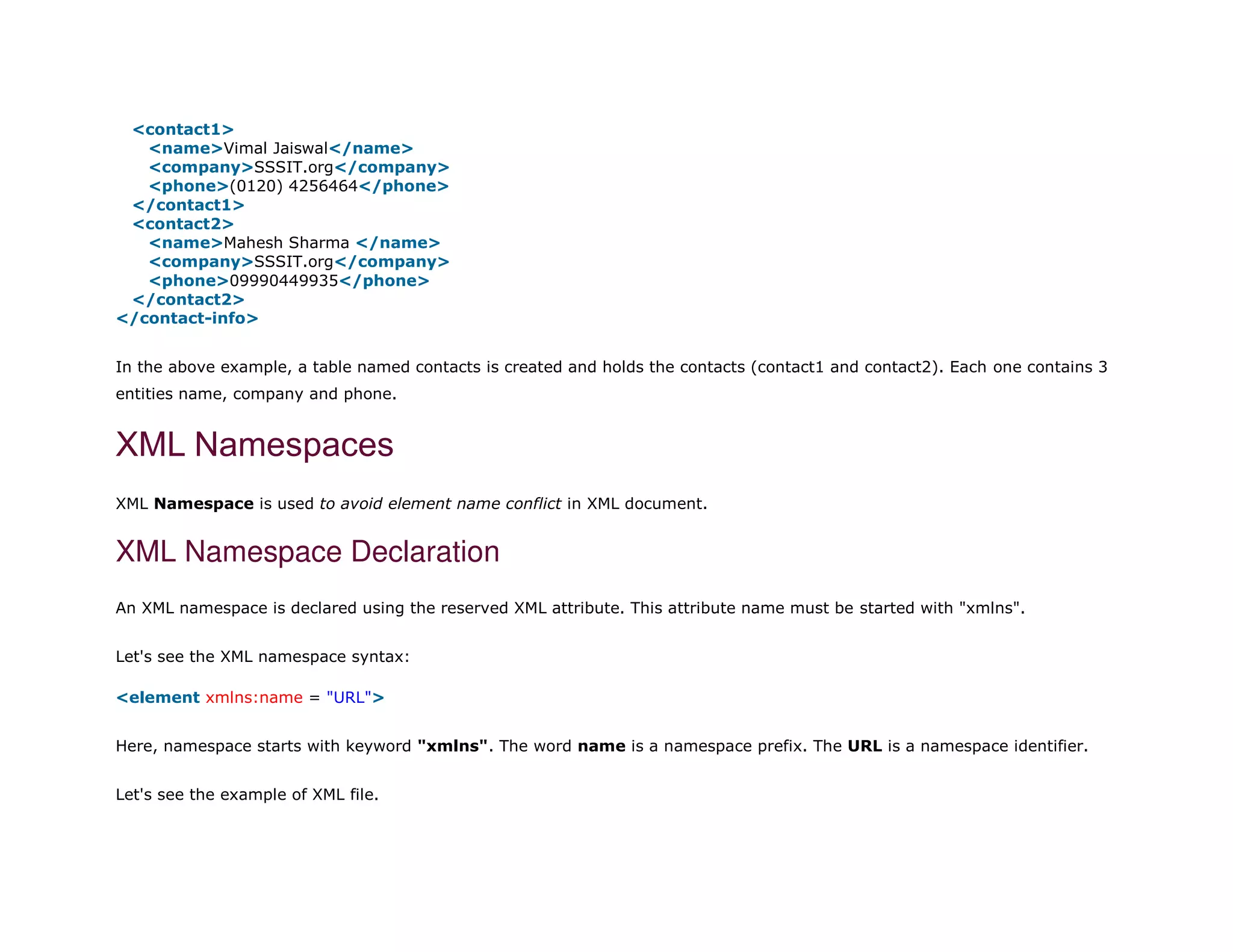 3. <contact1>
4. <name>Vimal Jaiswal</name>
5. <company>SSSIT.org</company>
6. <phone>(0120) 4256464</phone>
7. </contact1>
8. <contact2>
9. <name>Mahesh Sharma </name>
10. <company>SSSIT.org</company>
11. <phone>09990449935</phone>
12. </contact2>
13. </contact-info>
In the above example, a table named contacts is created and holds the contacts (contact1 and contact2). Each one contains 3
entities name, company and phone.
XML Namespaces
XML Namespace is used to avoid element name conflict in XML document.
XML Namespace Declaration
An XML namespace is declared using the reserved XML attribute. This attribute name must be started with "xmlns".
Let's see the XML namespace syntax:
1. <element xmlns:name = "URL">
Here, namespace starts with keyword "xmlns". The word name is a namespace prefix. The URL is a namespace identifier.
Let's see the example of XML file.
 