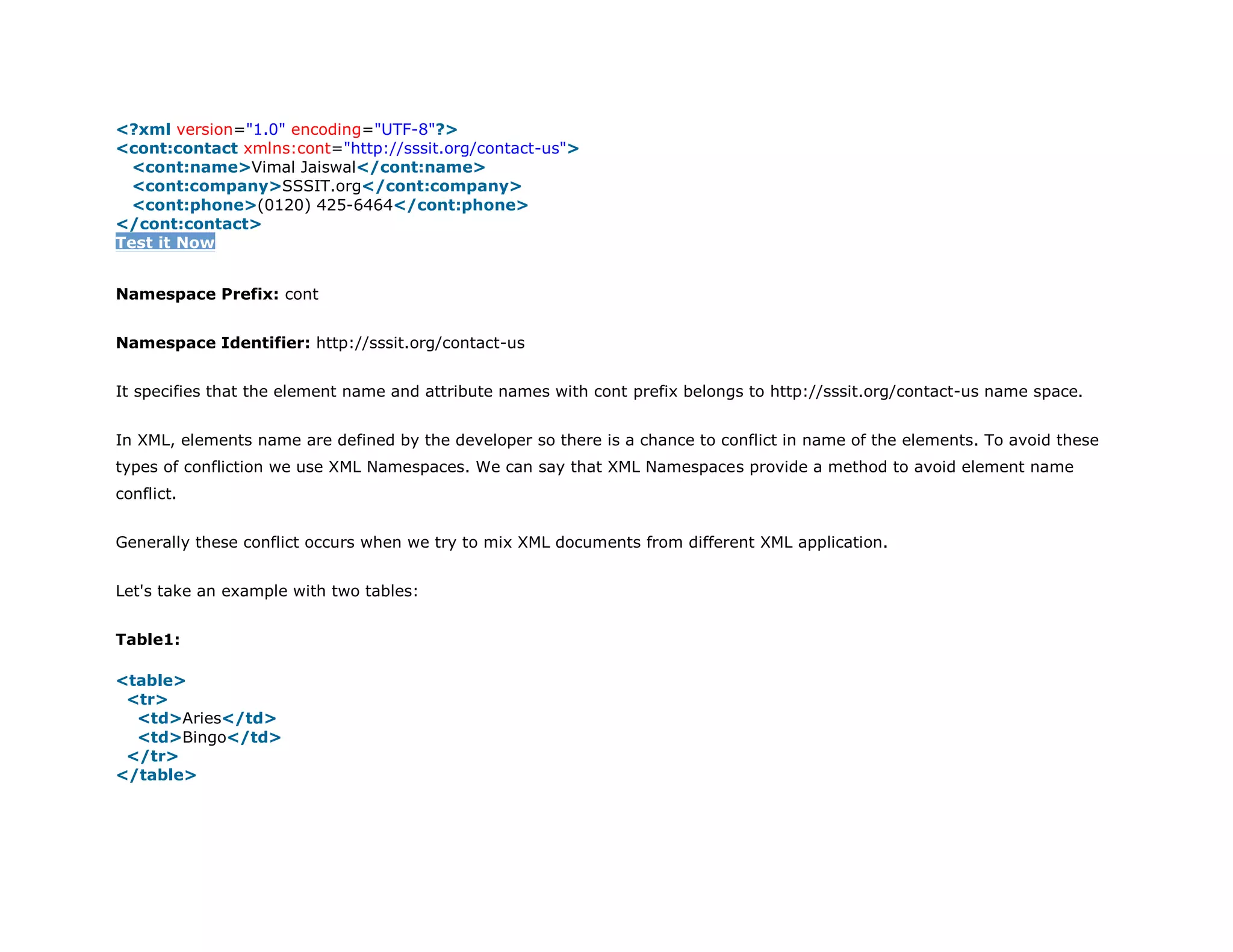 1. <?xml version="1.0" encoding="UTF-8"?>
2. <cont:contact xmlns:cont="http://sssit.org/contact-us">
3. <cont:name>Vimal Jaiswal</cont:name>
4. <cont:company>SSSIT.org</cont:company>
5. <cont:phone>(0120) 425-6464</cont:phone>
6. </cont:contact>
Test it Now
Namespace Prefix: cont
Namespace Identifier: http://sssit.org/contact-us
It specifies that the element name and attribute names with cont prefix belongs to http://sssit.org/contact-us name space.
In XML, elements name are defined by the developer so there is a chance to conflict in name of the elements. To avoid these
types of confliction we use XML Namespaces. We can say that XML Namespaces provide a method to avoid element name
conflict.
Generally these conflict occurs when we try to mix XML documents from different XML application.
Let's take an example with two tables:
Table1:
1. <table>
2. <tr>
3. <td>Aries</td>
4. <td>Bingo</td>
5. </tr>
6. </table>
 