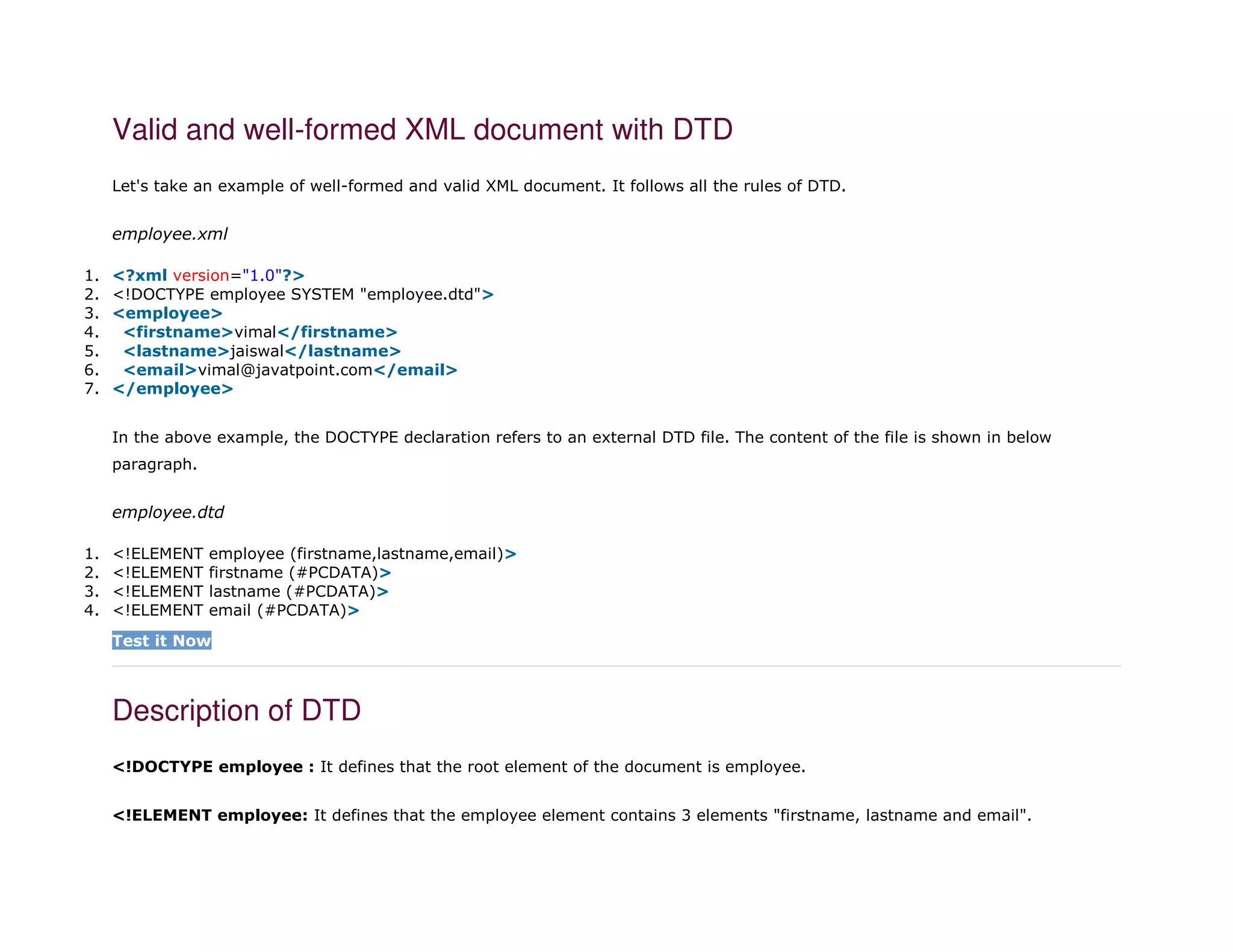 Valid and well-formed XML document with DTD
Let's take an example of well-formed and valid XML document. It follows all the rules of DTD.
employee.xml
1. <?xml version="1.0"?>
2. <!DOCTYPE employee SYSTEM "employee.dtd">
3. <employee>
4. <firstname>vimal</firstname>
5. <lastname>jaiswal</lastname>
6. <email>vimal@javatpoint.com</email>
7. </employee>
In the above example, the DOCTYPE declaration refers to an external DTD file. The content of the file is shown in below
paragraph.
employee.dtd
1. <!ELEMENT employee (firstname,lastname,email)>
2. <!ELEMENT firstname (#PCDATA)>
3. <!ELEMENT lastname (#PCDATA)>
4. <!ELEMENT email (#PCDATA)>
Test it Now
Description of DTD
<!DOCTYPE employee : It defines that the root element of the document is employee.
<!ELEMENT employee: It defines that the employee element contains 3 elements "firstname, lastname and email".
 