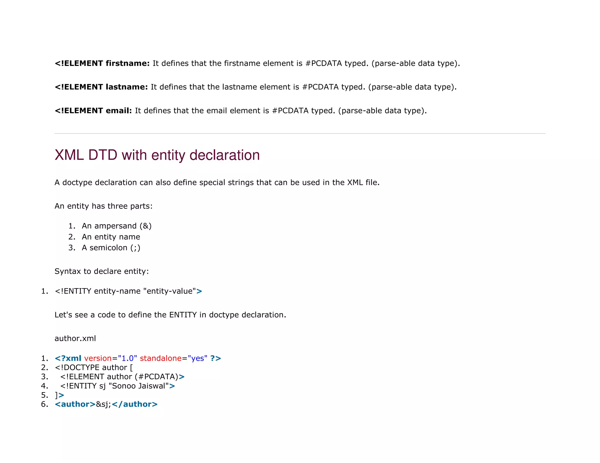 <!ELEMENT firstname: It defines that the firstname element is #PCDATA typed. (parse-able data type).
<!ELEMENT lastname: It defines that the lastname element is #PCDATA typed. (parse-able data type).
<!ELEMENT email: It defines that the email element is #PCDATA typed. (parse-able data type).
XML DTD with entity declaration
A doctype declaration can also define special strings that can be used in the XML file.
An entity has three parts:
1. An ampersand (&)
2. An entity name
3. A semicolon (;)
Syntax to declare entity:
1. <!ENTITY entity-name "entity-value">
Let's see a code to define the ENTITY in doctype declaration.
author.xml
1. <?xml version="1.0" standalone="yes" ?>
2. <!DOCTYPE author [
3. <!ELEMENT author (#PCDATA)>
4. <!ENTITY sj "Sonoo Jaiswal">
5. ]>
6. <author>&sj;</author>
 