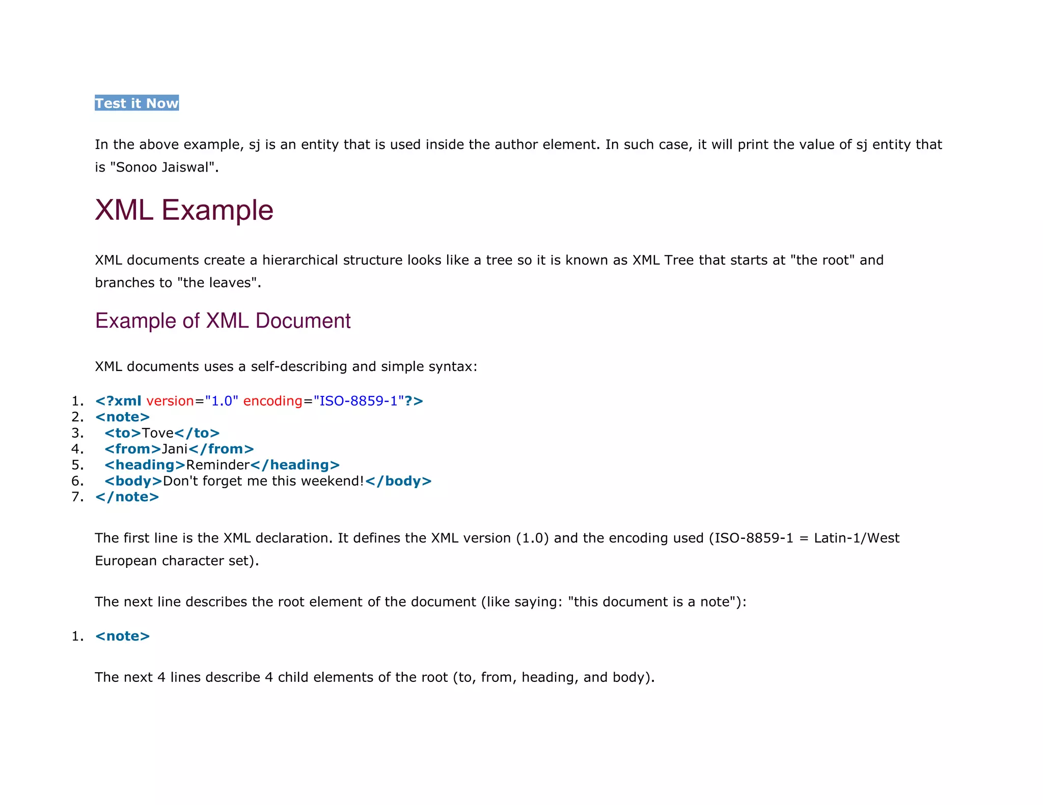 Test it Now
In the above example, sj is an entity that is used inside the author element. In such case, it will print the value of sj entity that
is "Sonoo Jaiswal".
XML Example
XML documents create a hierarchical structure looks like a tree so it is known as XML Tree that starts at "the root" and
branches to "the leaves".
Example of XML Document
XML documents uses a self-describing and simple syntax:
1. <?xml version="1.0" encoding="ISO-8859-1"?>
2. <note>
3. <to>Tove</to>
4. <from>Jani</from>
5. <heading>Reminder</heading>
6. <body>Don't forget me this weekend!</body>
7. </note>
The first line is the XML declaration. It defines the XML version (1.0) and the encoding used (ISO-8859-1 = Latin-1/West
European character set).
The next line describes the root element of the document (like saying: "this document is a note"):
1. <note>
The next 4 lines describe 4 child elements of the root (to, from, heading, and body).
 
