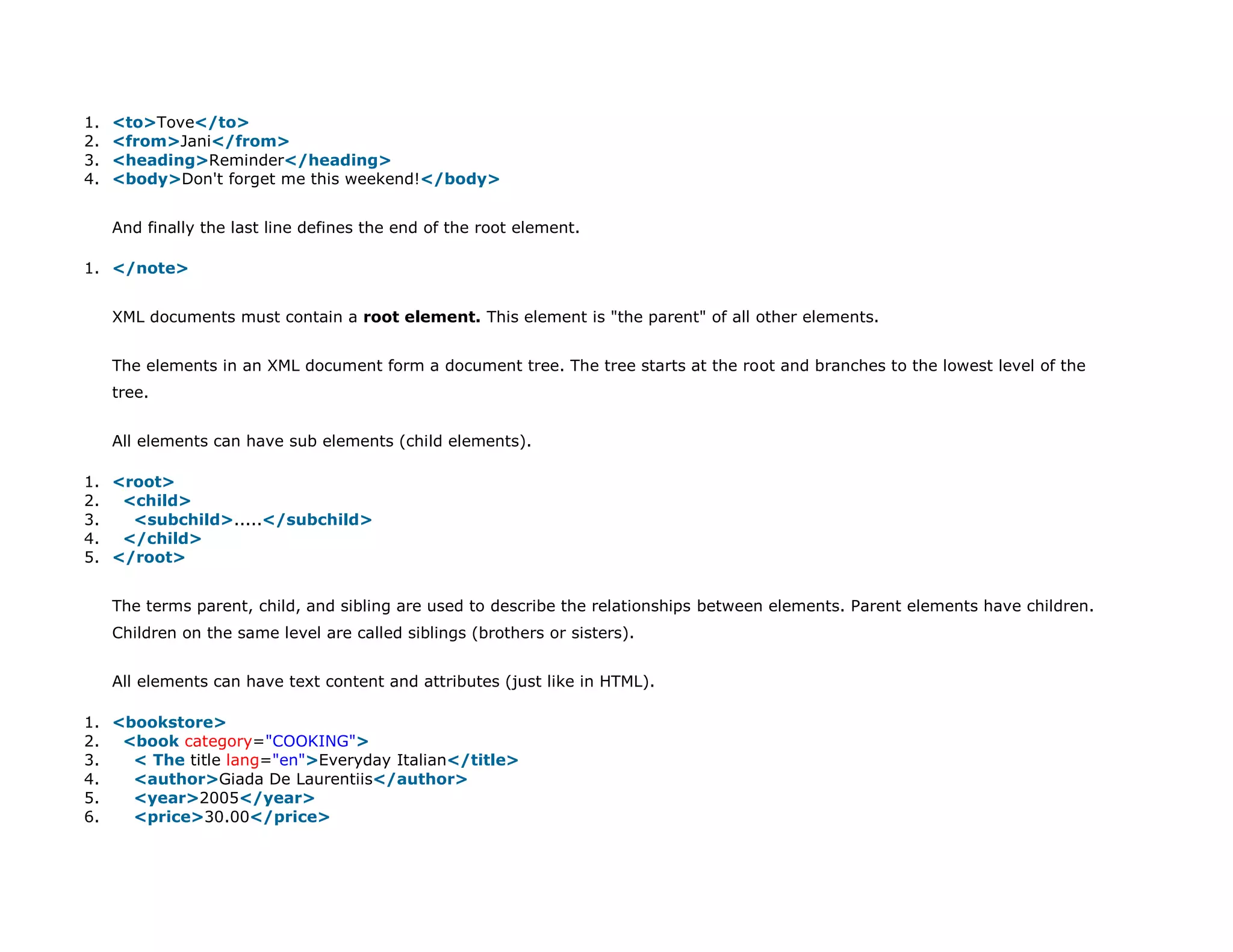 1. <to>Tove</to>
2. <from>Jani</from>
3. <heading>Reminder</heading>
4. <body>Don't forget me this weekend!</body>
And finally the last line defines the end of the root element.
1. </note>
XML documents must contain a root element. This element is "the parent" of all other elements.
The elements in an XML document form a document tree. The tree starts at the root and branches to the lowest level of the
tree.
All elements can have sub elements (child elements).
1. <root>
2. <child>
3. <subchild>.....</subchild>
4. </child>
5. </root>
The terms parent, child, and sibling are used to describe the relationships between elements. Parent elements have children.
Children on the same level are called siblings (brothers or sisters).
All elements can have text content and attributes (just like in HTML).
1. <bookstore>
2. <book category="COOKING">
3. < The title lang="en">Everyday Italian</title>
4. <author>Giada De Laurentiis</author>
5. <year>2005</year>
6. <price>30.00</price>
 