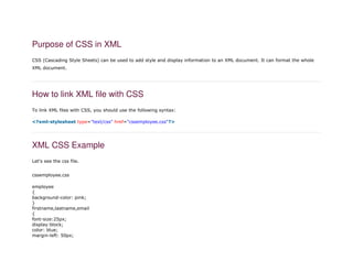 Purpose of CSS in XML
CSS (Cascading Style Sheets) can be used to add style and display information to an XML document. It can format the whole
XML document.
How to link XML file with CSS
To link XML files with CSS, you should use the following syntax:
1. <?xml-stylesheet type="text/css" href="cssemployee.css"?>
XML CSS Example
Let's see the css file.
cssemployee.css
1. employee
2. {
3. background-color: pink;
4. }
5. firstname,lastname,email
6. {
7. font-size:25px;
8. display:block;
9. color: blue;
10. margin-left: 50px;
 