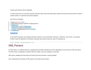 markup and entities will be expanded.
In other words you can say that a parsed character data means the XML parser examine the data and ensure that it doesn't
content entity if it contains that will be replaced.
Let's take an example:
1. <?xml version="1.0"?>
2. <!DOCTYPE employee SYSTEM "employee.dtd">
3. <employee>
4. <firstname>vimal</firstname>
5. <lastname>jaiswal</lastname>
6. <email>vimal@javatpoint.com</email>
7. </employee>
Test it Now
In the above example, the employee element contains 3 more elements 'firstname', 'lastname', and 'email', so it parses
further to get the data/text of firstname, lastname and email to give the value of employee as:
vimal jaiswal vimal@javatpoint.com
XML Parsers
An XML parser is a software library or package that provides interfaces for client applications to work with an XML document.
The XML Parser is designed to read the XML and create a way for programs to use XML.
XML parser validates the document and check that the document is well formatted.
Let's understand the working of XML parser by the figure given below:
 