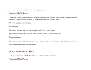 DOM Parser implements a DOM API. This API is very simple to use.
Features of DOM Parser
A DOM Parser creates an internal structure in memory which is a DOM document object and the client applications get
information of the original XML document by invoking methods on this document object.
DOM Parser has a tree based structure.
Advantages
1) It supports both read and write operations and the API is very simple to use.
2) It is preferred when random access to widely separated parts of a document is required.
Disadvantages
1) It is memory inefficient. (consumes more memory because the whole XML document needs to loaded into memory).
2) It is comparatively slower than other parsers.
SAX (Simple API for XML)
A SAX Parser implements SAX API. This API is an event based API and less intuitive.
Features of SAX Parser
 